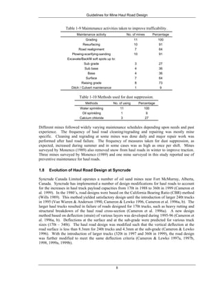 Guidelines for Mine Haul Road Design
8
Table 1-9 Maintenance activities taken to improve trafficability.
Maintenance activity No. of mines Percentage
Grading 11 100
Resurfacing 10 91
Road realignment 7 64
Plowing-scarifying-sanding 10 91
Excavate/Backfill soft spots up to:
Sub grade 3 27
Sub base 4 36
Base 4 36
Surface 7 64
Raising grade 8 73
Ditch / Culvert maintenance 1 9
Table 1-10 Methods used for dust suppression.
Methods No. of using Percentage
Water sprinkling 11 100
Oil sprinkling 1 9
Calcium chloride 3 27
Different mines followed widely varying maintenance schedules depending upon needs and past
experience. The frequency of haul road cleaning/regrading and repairing was mostly mine
specific. Cleaning and regrading at some mines was done daily and major repair work was
performed after haul road failure. The frequency of measures taken for dust suppression, as
expected, increased during summer and in some cases was as high as once per shift. Mines
surveyed by Monenco (1989) also removed snow from haul roads in winter to improve traction.
Three mines surveyed by Monenco (1989) and one mine surveyed in this study reported use of
preventive maintenance for haul roads.
1.8 Evolution of Haul Road Design at Syncrude
Syncrude Canada Limited operates a number of oil sand mines near Fort McMurray, Alberta,
Canada. Syncrude has implemented a number of design modifications for haul roads to account
for the increases in haul truck payload capacities from 170t in 1988 to 360t in 1999 (Cameron et
al. 1999). In the 1980’s, road designs were based on the California Bearing Ratio (CBR) method
(Wills 1989). This method yielded satisfactory design until the introduction of larger 240t trucks
in 1995 (Van Wieren & Anderson 1990, Cameron & Lewko 1996, Cameron et al. 1996a, b). The
larger haul trucks resulted in failure of roads designed for 170t trucks, such as heavy rutting and
structural breakdown of the haul road cross-section (Cameron et al. 1996a). A new design
method based on deflection (strain) of various layers was developed during 1995-96 (Cameron et
al. 1996a, b). Deflections at the surface and at the sub-grade were predicted for various truck
sizes (170t – 340t). The haul road design was modified such that the vertical deflection at the
road surface is less than 8.3mm for 240t trucks and 4.3mm at the sub-grade (Cameron & Lewko
1996). With the introduction of larger trucks (320t in 1997 and 360t in 1999), the road design
was further modified to meet the same deflection criteria (Cameron & Lewko 1997a, 1997b,
1998, 1999a, 1999b).
 