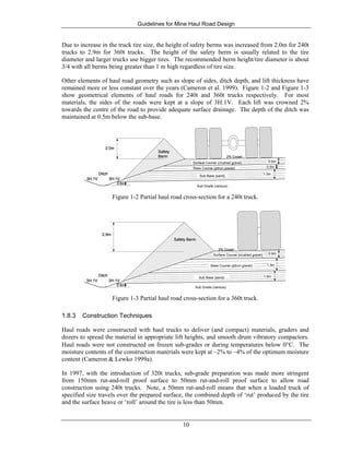 Guidelines for Mine Haul Road Design
10
Due to increase in the truck tire size, the height of safety berms was increased from 2.0m for 240t
trucks to 2.9m for 360t trucks. The height of the safety berm is usually related to the tire
diameter and larger trucks use bigger tires. The recommended berm height/tire diameter is about
3/4 with all berms being greater than 1 m high regardless of tire size.
Other elements of haul road geometry such as slope of sides, ditch depth, and lift thickness have
remained more or less constant over the years (Cameron et al. 1999). Figure 1-2 and Figure 1-3
show geometrical elements of haul roads for 240t and 360t trucks respectively. For most
materials, the sides of the roads were kept at a slope of 3H:1V. Each lift was crowned 2%
towards the centre of the road to provide adequate surface drainage. The depth of the ditch was
maintained at 0.5m below the sub-base.
Safety
Berm
2.0m
0.6mSurface Course (crushed gravel)
0.5mBase Course (pitrun gravel)
3H:1V3H:1V
Ditch
0.5m
1.0m
Sub Base (sand)
Sub Grade (various)
2% Crown
Safety
Berm
2.0m
Safety
Berm
2.0m
0.6mSurface Course (crushed gravel) 0.6mSurface Course (crushed gravel)
0.5mBase Course (pitrun gravel) 0.5mBase Course (pitrun gravel)
3H:1V3H:1V
Ditch
0.5m
1.0m
Sub Base (sand)
3H:1V3H:1V
Ditch
0.5m
3H:1V3H:1V
Ditch
0.5m
1.0m
Sub Base (sand)
1.0m
Sub Base (sand)
Sub Grade (various)
2% Crown
Figure 1-2 Partial haul road cross-section for a 240t truck.
Safety Berm
2.9m
3H:1V3H:1V
Ditch
0.5m
0.8mSurface Course (crushed gravel)
1.3mBase Course (pitrun gravel)
1.0mSub Base (sand)
Sub Grade (various)
2% Crown
Safety Berm
2.9m
Safety Berm
2.9m
3H:1V3H:1V
Ditch
0.5m
3H:1V3H:1V
Ditch
0.5m
0.8mSurface Course (crushed gravel) 0.8mSurface Course (crushed gravel)
1.3mBase Course (pitrun gravel) 1.3mBase Course (pitrun gravel)
1.0mSub Base (sand)
Sub Grade (various)
1.0mSub Base (sand)
Sub Grade (various)
2% Crown
Figure 1-3 Partial haul road cross-section for a 360t truck.
1.8.3 Construction Techniques
Haul roads were constructed with haul trucks to deliver (and compact) materials, graders and
dozers to spread the material in appropriate lift heights, and smooth drum vibratory compactors.
Haul roads were not constructed on frozen sub-grades or during temperatures below 0°C. The
moisture contents of the construction materials were kept at –2% to –4% of the optimum moisture
content (Cameron & Lewko 1999a).
In 1997, with the introduction of 320t trucks, sub-grade preparation was made more stringent
from 150mm rut-and-roll proof surface to 50mm rut-and-roll proof surface to allow road
construction using 240t trucks. Note, a 50mm rut-and-roll means that when a loaded truck of
specified size travels over the prepared surface, the combined depth of ‘rut’ produced by the tire
and the surface heave or ‘roll’ around the tire is less than 50mm.
 