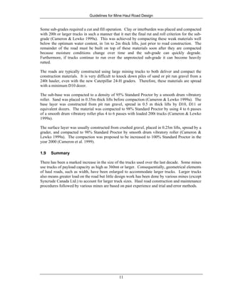 Guidelines for Mine Haul Road Design
11
Some sub-grades required a cut and fill operation. Clay or interburden was placed and compacted
with 200t or larger trucks in such a manner that it met the final rut and roll criterion for the sub-
grade (Cameron & Lewko 1999a). This was achieved by compacting these weak materials well
below the optimum water content, in 1m to 2m thick lifts, just prior to road construction. The
remainder of the road must be built on top of these materials soon after they are compacted
because moisture conditions change over time and the sub-grade can quickly degrade.
Furthermore, if trucks continue to run over the unprotected sub-grade it can become heavily
rutted.
The roads are typically constructed using large mining trucks to both deliver and compact the
construction materials. It is very difficult to knock down piles of sand or pit run gravel from a
240t hauler, even with the new Caterpillar 24-H graders. Therefore, these materials are spread
with a minimum D10 dozer.
The sub-base was compacted to a density of 95% Standard Proctor by a smooth drum vibratory
roller. Sand was placed in 0.35m thick lifts before compaction (Cameron & Lewko 1999a). The
base layer was constructed from pit run gravel, spread in 0.5 m thick lifts by D10, D11 or
equivalent dozers. The material was compacted to 98% Standard Proctor by using 4 to 6 passes
of a smooth drum vibratory roller plus 4 to 6 passes with loaded 200t trucks (Cameron & Lewko
1999a).
The surface layer was usually constructed from crushed gravel, placed in 0.25m lifts, spread by a
grader, and compacted to 98% Standard Proctor by smooth drum vibratory roller (Cameron &
Lewko 1999a). The compaction was proposed to be increased to 100% Standard Proctor in the
year 2000 (Cameron et al. 1999).
1.9 Summary
There has been a marked increase in the size of the trucks used over the last decade. Some mines
use trucks of payload capacity as high as 360mt or larger. Consequentially, geometrical elements
of haul roads, such as width, have been enlarged to accommodate larger trucks. Larger trucks
also means greater load on the road but little design work has been done by various mines (except
Syncrude Canada Ltd.) to account for larger truck sizes. Haul road construction and maintenance
procedures followed by various mines are based on past experience and trial and error methods.
 