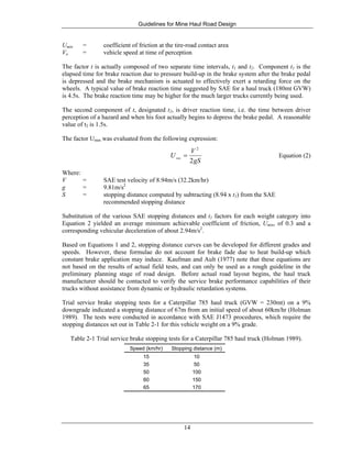 Guidelines for Mine Haul Road Design
14
Umin = coefficient of friction at the tire-road contact area
Vo = vehicle speed at time of perception
The factor t is actually composed of two separate time intervals, t1 and t2. Component t1 is the
elapsed time for brake reaction due to pressure build-up in the brake system after the brake pedal
is depressed and the brake mechanism is actuated to effectively exert a retarding force on the
wheels. A typical value of brake reaction time suggested by SAE for a haul truck (180mt GVW)
is 4.5s. The brake reaction time may be higher for the much larger trucks currently being used.
The second component of t, designated t2, is driver reaction time, i.e. the time between driver
perception of a hazard and when his foot actually begins to depress the brake pedal. A reasonable
value of t2 is 1.5s.
The factor Umin was evaluated from the following expression:
gS
V
U
2
2
min
= Equation (2)
Where:
V = SAE test velocity of 8.94m/s (32.2km/hr)
g = 9.81m/s2
S = stopping distance computed by subtracting (8.94 x t1) from the SAE
recommended stopping distance
Substitution of the various SAE stopping distances and t1 factors for each weight category into
Equation 2 yielded an average minimum achievable coefficient of friction, Umin, of 0.3 and a
corresponding vehicular deceleration of about 2.94m/s2
.
Based on Equations 1 and 2, stopping distance curves can be developed for different grades and
speeds. However, these formulae do not account for brake fade due to heat build-up which
constant brake application may induce. Kaufman and Ault (1977) note that these equations are
not based on the results of actual field tests, and can only be used as a rough guideline in the
preliminary planning stage of road design. Before actual road layout begins, the haul truck
manufacturer should be contacted to verify the service brake performance capabilities of their
trucks without assistance from dynamic or hydraulic retardation systems.
Trial service brake stopping tests for a Caterpillar 785 haul truck (GVW = 230mt) on a 9%
downgrade indicated a stopping distance of 67m from an initial speed of about 60km/hr (Holman
1989). The tests were conducted in accordance with SAE J1473 procedures, which require the
stopping distances set out in Table 2-1 for this vehicle weight on a 9% grade.
Table 2-1 Trial service brake stopping tests for a Caterpillar 785 haul truck (Holman 1989).
Speed (km/hr) Stopping distance (m)
15 10
35 50
50 100
60 150
65 170
 