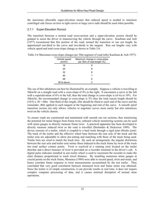 Guidelines for Mine Haul Road Design
22
the maximum allowable super-elevation means that reduced speed is needed to minimize
centrifugal side forces on tires in tight curves or large curve radii should be used when possible.
2.7.1 Super-Elevation Runout
The transition between a normal road cross-section and a super-elevation section should be
gradual to assist the driver in manoeuvring the vehicle through the curve. Kaufman and Ault
(1977) recommend that this portion of the road, termed the transition or run out length, be
apportioned one-third to the curve and two-thirds to the tangent. Run out lengths vary with
vehicle speed and total cross-slope change as shown in Table 2-6.
Table 2-6 Maximum cross-slope changes per 30m segment of road (after Kaufman & Ault 1977).
Vehicle speed
(km/hr)
Maximum change in cross-slope
per 30m of road length (%)
16 8
24 8
32 8
40 7
48 6
56 & above 5
The use of this tabulation can best be illustrated by an example. Suppose a vehicle is travelling at
56km/hr on a straight road with a cross-slope of 4% to the right. It encounters a curve to the left
with a superelevation of 6% to the left, thus the total change in cross-slope is (4+6) or 10%. For
56km/hr, the recommended change in cross-slope is 5% thus the total runout length should be
(10/5) x 30 = 60m. One third of this length, 20m should be fitted to each end of the curve and the
remainder, 40m applied to each tangent at the beginning and end of the curve. A smooth spiral
transition section not only allows vehicles to negotiate curves more easily but also minimizes
twist on the vehicle chassis.
To ensure roads are constructed and maintained with smooth run out sections, thus minimizing
the potential for metal fatigue from frame twist, onboard vehicle monitoring systems can be used
with strain gauges to directly measure frame twist. A practical apparatus has been developed to
directly measure induced twist as the road is travelled (Deslandes & Dickerson 1989). The
device consists of a trailer, which is coupled to a haul truck through a rigid joint (Hooks joint).
The track of the trailer and the effective wheel base between the rear axle of the truck and the
trailer axle are adjustable to allow pre-setting and matching with those of the truck being used.
Trailer tires are sized to match the truck tires. By such an arrangement, the angular distortions
between the rear axle and trailer axle mimic those induced in the truck frame by twist of the truck
tire–road surface contact points. Twist is resolved at a rotating joint located on the trailer
drawbar and a direct measure of twist is provided on a recorder mounted in the driver’s cab. A
digital pulse indicator installed in one trailer wheel is used to increment the recorder to make the
chart distance proportional to truck travel distance. By installing numerous strain gauges at
crucial points on the truck frame, Monenco (1989) were able to record speed, twist and strain, and
hence correlate frame response to twist measurements accumulated by the test trailer. They
concluded that very good correlation between measured twist and frame strain was obtained.
Since the trailer is of simple construction, it can provide results in real time, it does not require
complex computer processing of data, and it causes minimal disruption of normal mine
operations.
 