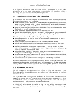 Guidelines for Mine Haul Road Design
27
at the beginning of each sharp curve. The escape lane has a reverse grade (up to 20%) and is
covered in a bed of loose gravel or coarse sand. Collision berms, while usually less expensive
than escape lanes, can result in overturning of runaway vehicles.
2.9 Combination of Horizontal and Vertical Alignment
In the design of haul roads, horizontal and vertical alignments should complement each other.
Potential problem situations to be avoided are:
• sharp horizontal curves at or near the top of a hill since the driver has difficulty perceiving the
curve, especially at night or in foggy weather. If a horizontal curve is necessary, it should be
started well in advance of the vertical curve,
• sharp horizontal curves hear the bottom hills or following a long sustained downgrades where
haul trucks are normally at their highest speed,
• short tangents and varying grades, especially on multi-lane roads, and
• intersections near the crest of vertical curves or sharp horizontal curves. Intersections should
be as flat as possible with sight distances being considered in all four quadrants.
The salient points to be considered when designing haul road alignments are:
• the operator should, at all times, be able to see ahead a distance at least equal to the vehicle
stopping distance,
• sharp horizontal curves should be avoided at the top and at the bottom of ramps,
• intersections should be made as flat as possible and should not be constructed at the top of
ramps,
• for a two-lane haul road, the minimum width should be 3.5 times the width of the largest
truck in the haulage fleet. To safely negotiate sharp curves, this width should be increased by
allowing for passing lanes and safety berms,
• for good drainage, road surface cross-slopes should be 1:25 and ditches should have “V”
configurations with side slopes not exceeding 2H:1V,
• horizontal curves should be super-elevated by about 4% to 6% depending on the curve radius
and equipment speed, and
• curve radius should exceed the minimum turning radius of the haulage equipment.
Depending on the contour of the original ground surface, the haul road may be constructed from
cut sections, fill sections, and cut-and-fill sections. The relations between the type of section and
stripping ratio and/or the amount of required fill should be analyzed to optimize the road location.
2.10 Safety Berms and Ditches
The road width (at sub-grade level) should also account for safety berm and ditches. Safety
berms are typically constructed from mine spoil and are used to keep potential out-of-control
vehicles on the road.
The height of the safety berm is generally about 2/3 of the diameter of tire of the largest vehicle
travelling on the road. The slope of the sides of the safety berm can be as steep as 1H:1V, if the
material stability permits. The safety berm is usually constructed with 1 to 2 m wide gaps spaced
approximately every 25m to facilitate surface drainage off the road.
A drainage ditch is excavated on each side of the road. The ditch depth is variable but a typical
value is 0.5m lower than the top of the sub-grade. The sides of the ditch should not be steeper
than 3H:1V.
 