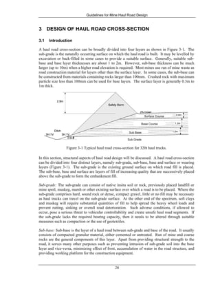 Guidelines for Mine Haul Road Design
28
3 DESIGN OF HAUL ROAD CROSS-SECTION
3.1 Introduction
A haul road cross-section can be broadly divided into four layers as shown in Figure 3-1. The
sub-grade is the naturally occurring surface on which the haul road is built. It may be levelled by
excavation or back-filled in some cases to provide a suitable surface. Generally, suitable sub-
base and base layer thicknesses are about 1 to 2m. However, sub-base thickness can be much
larger (up to 10m) when a higher road elevation is required. Most mines use run of mine waste as
road construction material for layers other than the surface layer. In some cases, the sub-base can
be constructed from materials containing rocks larger than 100mm. Crushed rock with maximum
particle size less than 100mm can be used for base layers. The surface layer is generally 0.3m to
1m thick.
Safety Berm
2.9m
3H:1V3H:1V
Ditch
0.5m
0.8m
Surface Course
1.3mBase Course
1.0mSub Base
Sub Grade
2% Crown
Safety Berm
2.9m
Safety Berm
2.9m
3H:1V3H:1V
Ditch
0.5m
3H:1V3H:1V
Ditch
0.5m
0.8m
Surface Course 0.8m
Surface Course
1.3mBase Course 1.3mBase Course
1.0mSub Base
Sub Grade
1.0mSub Base
Sub Grade
2% Crown
Figure 3-1 Typical haul road cross-section for 320t haul trucks.
In this section, structural aspects of haul road design will be discussed. A haul road cross-section
can be divided into four distinct layers, namely sub-grade, sub-base, base and surface or wearing
layers (Figure 3-1). The sub-grade is the existing ground surface on which road fill is placed.
The sub-base, base and surface are layers of fill of increasing quality that are successively placed
above the sub-grade to form the embankment fill.
Sub-grade: The sub-grade can consist of native insitu soil or rock, previously placed landfill or
mine spoil, muskeg, marsh or other existing surface over which a road is to be placed. Where the
sub-grade comprises hard, sound rock or dense, compact gravel, little or no fill may be necessary
as haul trucks can travel on the sub-grade surface. At the other end of the spectrum, soft clays
and muskeg will require substantial quantities of fill to help spread the heavy wheel loads and
prevent rutting, sinking or overall road deterioration. Such adverse conditions, if allowed to
occur, pose a serious threat to vehicular controllability and create unsafe haul road segments. If
the sub-grade lacks the required bearing capacity, then it needs to be altered through suitable
measures such as compaction or the use of geotextiles.
Sub-base: Sub-base is the layer of a haul road between sub-grade and base of the road. It usually
consists of compacted granular material, either cemented or untreated. Run of mine and coarse
rocks are the general components of this layer. Apart from providing structural strength to the
road, it serves many other purposes such as preventing intrusion of sub-grade soil into the base
layer and vice-versa, minimizing effect of frost, accumulation of water in the road structure, and
providing working platform for the construction equipment.
 