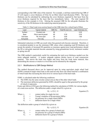 Guidelines for Mine Haul Road Design
32
corresponding to the CBR value of the material. For example, a sub-base material having CBR of
25 will require a cover thickness of 0.6m for an 80mt wheel load (Komatsu 930E). The layer
thickness can be calculated by subtracting the cover thickness required by that layer from the
cover thickness required by the layer that lies immediately below. The total required fill
thickness in this example is 2.2m. Altering the assumed CBR for the sub-grade illustrates the
sensitivity of the fill thickness to the underlying material properties.
Table 3-1 Haul road cross-section based on the CBR chart for a wheel load of 80mt.
Layer Typical material CBR (%) Total fill cover (m) Layer thickness (m)
Surface Crushed rock 95 - 0.30
Base Pitrun sand & gravel 60 0.30 0.30
Sub-base Till, mine spoil 25 0.60 1.60
Sub-grade Firm clay 4 2.20 -
Substantial reductions in CBR can result when fine-grained soils become saturated. Therefore, it
is considered prudent to use the minimum CBR values when computing road fill thickness and
accept the penalty of increased fill quantities as insurance against poor road performance should
the fill or sub-grade materials become saturated by rising groundwater levels, inclement weather
or spring run-off.
The CBR method is particularly useful for estimating the total cover thickness needed over the
insitu subgrade material. A weaker subgrade requires thicker layers of road construction
material. This moves the truck tires higher and away from the weak insitu material, thus
diminishing the stresses or strains to a level that can be tolerated by the subgrade.
3.2.1 Modifications to CBR Design Method
The method discussed above can be improved upon by using equivalent single wheel load
(ESWL) instead of single wheel load, as the road not only faces one wheel load but a combination
of wheel loads thus increasing the stress level in various layers of the haul roads.
ESWL is calculated under the following conditions:
• The ESWL has the same circular contact area as that of the other wheel loads.
• The maximum deflection generated by ESWL should be equal to that generated by the group
of wheels it represents.
Foster and Ahlvin (1954) gave the following method for calculation of ESWL for various depths
of a road cross-section. The deflection under a single wheel Ds is given as:
Ds = rs Ps Fs / E Equation (7)
Where: rs = contact radius for single tire (m)
E = Young’s modulus of the pavement (MPa)
Ps = tire pressure for a single wheel (MPa)
Fs = deflection factor for a single wheel
The deflection under a group of wheels Dd is given as:
Dd = rd Pd Fd / E Equation (8)
Where: rd = contact radius for a group of wheels (m)
Pd = tire pressure for a group of wheels (MPa)
Fd = deflection factor for a group of wheels
 