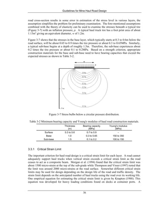 Guidelines for Mine Haul Road Design
36
road cross-section results in some error in estimation of the stress level in various layers, the
assumption simplifies the problem for preliminary examination. The fore-mentioned assumptions
combined with the theory of elasticity can be used to examine the stresses beneath a typical tire
(Figure 3-7) with an inflation pressure, p. A typical haul truck tire has a foot print area of about
1.13m2
giving an equivalent diameter, w of 1.2m.
Figure 3-7 shows that the stresses in the base layer, which typically starts at 0.3 to 0.6m below the
road surface, will be about 0.65 to 0.9 times the tire pressure or about 0.3 to 0.65MPa. Similarly,
a typical sub-base begins at a depth of roughly 1.5m. Therefore, the sub-base experiences about
0.2 times the tire pressure or about 0.1 to 0.2MPa. Based on a strength criterion, appropriate
construction materials for the base and sub-base need to have bearing capacities that exceed the
expected stresses as shown in Table 3-2.
Figure 3-7 Stress bulbs below a circular pressure distribution.
Table 3-2 Minimum bearing capacity and Young's modulus of haul road construction materials.
Thickness
(m)
Bearing capacity
(MPa)
Young's modulus
(MPa)
Surface 0.3 to 0.6 0.7 to 0.9 -
Base 1.0 0.3 to 0.65 150 to 350
Sub-base 1.5 0.1 to 0.2 100 to 150
3.3.1 Critical Strain Limit
The important criterion for haul road design is a critical strain limit for each layer. A road cannot
adequately support haul trucks when vertical strain exceeds a critical strain limit as the road
ceases to act as a composite beam. Morgan et al. (1994) found that the critical strain limit was
about 1500 micro-strain at the top of the sub-grade while Thompson and Visser (1997) noted that
the limit was around 2000 micro-strains at the road surface. Somewhat different critical strain
limits may be used for design depending on the design life of the road and traffic density. The
strain limit depends on the anticipated number of haul trucks using the road over its working life.
One empirical equation for estimating the critical strain limit is given by Knapton (1988). This
equation was developed for heavy loading conditions found on docks at container ports. A
 