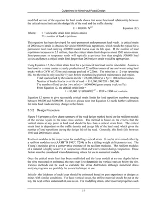 Guidelines for Mine Haul Road Design
37
modified version of the equation for haul roads shows that same functional relationship between
the critical strain limit and the design life of the road and the traffic density:
E = 80,000 / N0.27
Equation (12)
Where: E = allowable strain limit (micro-strain)
N = number of load repetitions.
This equation has been developed for semi-permanent and permanent haul roads. A critical strain
of 2000 micro-strain is obtained for about 800,000 load repetitions, which would be typical for a
permanent haul road carrying 400,000 loaded trucks over its life span. If the number of load
repetitions increases to 2.5 million, then the critical strain limit drops to about 1500 micro-strain.
Semi-permanent or temporary roads will typically experience less than roughly 500,000 load
cycles and hence a critical strain limit larger than 2000 micro-strain would be appropriate.
Using Equation 12, the critical strain limit for a permanent haul road can be calculated. Assume a
haul road at a mine carries a yearly production of 22 million tonnes of ore and waste using haul
trucks with a GVW of 375mt and average payload of 220mt. The mine has a 12-year operating
life, but the road is only used for 5 years before experiencing planned maintenance and repairs.
Total load carried by the road in its life = 22,000,000mt/yr x 5yr = 110 million tonnes
Number of loaded trucks over life of road = 110,000,000/220 = 500,000
The number of load cycles (two axles) = 1,000,000 (ignore empty truck traffic)
From Equation 12, the critical strain limit =
E = 80,000 / (1,000,000)0.27
= 1919 ≈ 1900 micro-strain
Equation 12 seems to give reasonable critical strain limits for load repetition numbers ranging
between 50,000 and 5,000,000. However, please note that Equation 12 needs further calibration
for mine haul roads and may change in the future.
3.3.2 Design Procedure
Figure 3-8 presents a flow chart summary of the road design method based on the resilient moduli
of the various layers in the road cross section. The method is based on the criteria that the
vertical strain at any point in haul road should be less than a critical strain limit. The critical
strain limit is dependent on the traffic density and design life of the haul road, which gives the
number of load repetitions during the design life of the road. Generally, this limit falls between
1500 and 2000 micro-strain.
Resilient modulus is the major input for modelling vertical strain. It can be determined either by
a resilient modulus test (AASHTO 1993b
, T294) or by a falling weight deflectometer test. The
Young’s modulus gives a conservative estimate of the resilient modulus. The resilient modulus
of a material is highly sensitive to compaction effort and water content during compaction. These
factors must be considered when determining values for use in numerical models.
Once the critical strain limit has been established and the layer moduli at various depths below
the tires measured or estimated, the next step is to determine the vertical stresses below the tire.
Various methods can be used to calculate the stress distribution although numerical stress
analysis programs are probably the easiest technique to use.
Initially, the thickness of each layer should be estimated based on past experience or designs at
mines with similar conditions. For least vertical strain, the stiffest material should be put at the
top, the next stiffest underneath it, and so on. For modelling strain, other material properties such
 