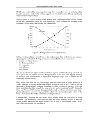 Guidelines for Mine Haul Road Design
46
Model tests, conducted by measuring the towing force required to move a relatively lightly
loaded wheel over a sand or clay surface, suggest, however, that Equation 14 may significantly
underestimate rolling resistance.
Effective grade is a useful concept when working with rimpull-speed-grade curves, retarder
curves, brake performance curves, and travel time curves. Figure 4-1 shows that increased rolling
resistance will slow a truck and increase fuel consumption.
0%
20%
40%
60%
80%
100%
120%
140%
160%
180%
-60%
-50%
-40%
-30%
-20%
-10%
0%
1% 2% 3% 4% 5% 6% 7% 8% 9% 10%
FuelCost
Production
Rolling Resistance
Fuel Cost
Production
Figure 4-1 Rolling resistance versus performance.
Rolling resistance affects wear and tear on the truck, reduces fleet productivity, and increases
operating costs such as fuel. Rolling resistance is composed of five main components:
• internal power train friction
• tire flexing under load
• tire penetration
• road deflection
• air resistance
The first two factors are approximately constant for a given haul truck but may vary with tire
wear, type of tire and inflation pressure. Tire penetration, on the other hand, depends primarily
on the wheel load, number of tires in contact with the ground (single, dual, or tandem) and the
condition of the road surface.
For a given wheel load and tire configuration, more tire penetration or rutting will occur in
weaker soils than in stronger, well-compacted soils forming the road surface. However, it is not
necessary for tires to actually penetrate the surface for rolling resistance to increase. If the road
flexes under load, the effect is nearly the same as the tire is always running “uphill”. Studies by
Stuart and Peterson (1989) indicate that, especially for roads on oil sand formations, large elasto-
plastic deformations occur not only beneath the wheel but well beyond the plan outline of the
truck, a phenomenon that further contributes to rolling resistance.
Karafiath (1988) indicates that drive wheel slip is another factor that contributes to rolling
resistance. Slip is especially significant when grade and rolling resistance are high or when the
vehicle is being accelerated and wheel torque is 50% or more of the maximum torque. In off-
road vehicle engineering, slip is defined as:
 