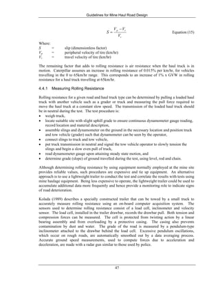 Guidelines for Mine Haul Road Design
47
t
tp
V
VV
S
−
= Equation (15)
Where:
S = slip (dimensionless factor)
Vp = peripheral velocity of tire (km/hr)
Vt = travel velocity of tire (km/hr)
The remaining factor that adds to rolling resistance is air resistance when the haul truck is in
motion. Caterpillar assumes an increase in rolling resistance of 0.015% per km/hr, for vehicles
travelling in the 0 to 65km/hr range. This corresponds to an increase of 1% x GVW in rolling
resistance for a haul truck travelling at 65km/hr.
4.4.1 Measuring Rolling Resistance
Rolling resistance for a given road and haul truck type can be determined by pulling a loaded haul
truck with another vehicle such as a grader or truck and measuring the pull force required to
move the haul truck at a constant slow speed. The transmission of the loaded haul truck should
be in neutral during the test. The test procedure is:
• weigh truck,
• locate suitable site with slight uphill grade to ensure continuous dynamometer gauge reading,
record location and material description,
• assemble slings and dynamometer on the ground in the necessary location and position truck
and tow vehicle (grader) such that dynamometer can be seen by the operator,
• connect slings to truck and tow vehicle,
• put truck transmission in neutral and signal the tow vehicle operator to slowly tension the
slings and begin a slow even pull of truck,
• read dynamometer gauge upon attaining steady state motion, and
• determine grade (slope) of ground travelled during the test, using level, rod and chain.
Although determining rolling resistance by using equipment normally employed at the mine site
provides reliable values, such procedures are expensive and tie up equipment. An alternative
approach is to use a lightweight trailer to conduct the test and correlate the results with tests using
mine haulage equipment. Being less expensive to operate, the lightweight trailer could be used to
accumulate additional data more frequently and hence provide a monitoring role to indicate signs
of road deterioration.
Kolada (1989) describes a specially constructed trailer that can be towed by a small truck to
accurately measure rolling resistance using an on-board computer acquisition system. The
sensors used to determine rolling resistance consist of a load cell, inclinometer and velocity
sensor. The load cell, installed in the trailer drawbar, records the drawbar pull. Both tension and
compression forces can be measured. The cell is protected from twisting action by a linear
bearing assembly and from overloading by a protective casing. The casing also prevents
contamination by dust and water. The grade of the road is measured by a pendulum-type
inclinometer attached to the drawbar behind the load cell. Excessive pendulum oscillations,
which occur on rough roads, are automatically smoothed out by a data averaging process.
Accurate ground speed measurements, used to compute forces due to acceleration and
deceleration, are made with a radar gun similar to those used by police.
 