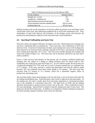 Guidelines for Mine Haul Road Design
51
Table 4-6 Reduction factors for tire life (Barton 2000).
On site conditions Reduction factor
Average soil – no rock 0%
Average soil – scattered rock - 10%
Well maintained road with smooth gravel - 10%
Poorly maintained road with ungraded gravel - 30% (or more)
Scattered blast rock - 40% (or more)
Rolling resistance and overall smoothness of road also affect the general wear and fatigue of the
various parts of the truck, thus influencing equipment life as well as the maintenance cost. Thus,
maintenance of haul road improves the economics of the haulage system and increases the
productivity (and production capacity) of the same haul truck /road combination.
4.5 Haul Road Trafficability and Cycle Time
Wait time, delays and operator efficiency all impact cycle time. Minimizing truck exchange time
can have a significant effect on productivity. Total cycle time is the combination of fixed time
and travel time. Fixed time for haul trucks includes: truck loading time (varies with loading tool),
truck manoeuvre in load area (truck exchange, typically 0.6-0.8 min.), and manoeuvre and dump
time at dump point (typically 1.0-1.2 min.). The travel time includes hauling time (loaded) and
return time (empty) (Figure 4-2). The travel time can be adversely affected by the haul road’s
surface condition.
Given a 1.6km one-way haul distance on flat ground, and 1.8 minutes combined loading and
dumping time, the impact of a change in rolling resistance from 4% (good road) to 10%
(moderately poor road) can be seen from Figure 4-2. At a 4% effective grade, the travel times for
a loaded and unloaded CAT 793C truck are 2.9 and 1.8 minutes respectively or a combined time
of 4.7 minutes. If the same road has a surface that deteriorates such that the effective grade
becomes 10%, the combined travel times nearly double to 9.5 minutes. The total cycle time
increases from 6.5 minutes to 11.3 minutes, which has a substantial negative effect on
productivity and haulage costs.
The area that usually causes most damage to the tire and truck is not on the haul road itself, but
the loading and dumping areas. Restricted space often results in tight turns and steep grades. At
the loading area, the road is usually short lived and rarely engineered or constructed anywhere
near to the standards of a permanent haul road. The high levels of traffic and the loading
operation often produce a greater amount of loose rock on the rock. These combinations lead to
tire wear and damage. Special effort is needed to keep the loading area clear of loose rocks. The
dump area should also be kept clean. In addition, it is important to build an adequate turning area
for trucks entering a dump to minimize stress on the tire sidewalls.
 