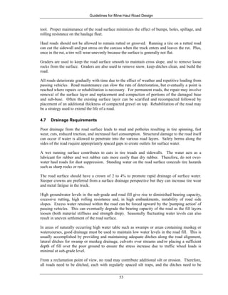 Guidelines for Mine Haul Road Design
53
tool. Proper maintenance of the road surface minimizes the effect of bumps, holes, spillage, and
rolling resistance on the haulage fleet.
Haul roads should not be allowed to remain rutted or grooved. Running a tire on a rutted road
can cut the sidewall and put stress on the carcass when the truck enters and leaves the rut. Plus,
once in the rut, a tire will wear unevenly because the surface is generally not flat.
Graders are used to keep the road surface smooth to maintain cross slope, and to remove loose
rocks from the surface. Graders are also used to remove snow, keep ditches clean, and build the
road.
All roads deteriorate gradually with time due to the effect of weather and repetitive loading from
passing vehicles. Road maintenance can slow the rate of deterioration, but eventually a point is
reached where repairs or rehabilitation is necessary. For permanent roads, the repair may involve
removal of the surface layer and replacement and compaction of portions of the damaged base
and sub-base. Often the existing surface layer can be scarified and recompacted followed by
placement of an additional thickness of compacted gravel on top. Rehabilitation of the road may
be a strategy used to extend the life of a road.
4.7 Drainage Requirements
Poor drainage from the road surface leads to mud and potholes resulting in tire spinning, fast
wear, cuts, reduced traction, and increased fuel consumption. Structural damage to the road itself
can occur if water is allowed to penetrate into the various road layers. Safety berms along the
sides of the road require appropriately spaced gaps to create outlets for surface water.
A wet running surface contributes to cuts in tire treads and sidewalls. The water acts as a
lubricant for rubber and wet rubber cuts more easily than dry rubber. Therefore, do not over-
water haul roads for dust suppression. Standing water on the road surface conceals tire hazards
such as sharp rocks or ruts.
The road surface should have a crown of 2 to 4% to promote rapid drainage of surface water.
Steeper crowns are preferred from a surface drainage perspective but they can increase tire wear
and metal fatigue in the truck.
High groundwater levels in the sub-grade and road fill give rise to diminished bearing capacity,
excessive rutting, high rolling resistance and, in high embankments, instability of road side
slopes. Excess water retained within the road can be forced upward by the 'pumping action' of
passing vehicles. This can eventually degrade the bearing capacity of the road as the fill layers
loosen (both material stiffness and strength drop). Seasonally fluctuating water levels can also
result in uneven settlement of the road surface.
In areas of naturally occurring high water table such as swamps or areas containing muskeg or
watercourses, good drainage must be used to maintain low water levels in the road fill. This is
usually accomplished by providing and maintaining adequate ditches along the road alignment,
lateral ditches for swamp or muskeg drainage, culverts over streams and/or placing a sufficient
depth of fill over the poor ground to ensure the stress increase due to traffic wheel loads is
minimal at sub-grade level.
From a reclamation point of view, no road may contribute additional silt or erosion. Therefore,
all roads need to be ditched, each with regularly spaced silt traps, and the ditches need to be
 