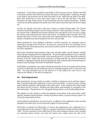 Guidelines for Mine Haul Road Design
54
maintained. A rock lining is needed in steep ditches (>8%) to prevent erosion. Ditches must lead
to diversions and the water from the diversions led safely to settling ponds. Temporary silt traps
in the ditches and diversions can be made from bails of hay, staked into the path of the ditch.
Haul roads should have a crown that causes water to run to the side and then to the ditch.
Permanent silt traps usually consist of an excavated pit and these require maintenance. Hillside
roads have the ditches placed on the up-hill side of the road to ensure that they will not be washed
out.
Culverts are typically used where roads cross streams or natural drainage paths. The culverts
should be buried deep enough to prevent being crushed by vehicles passing over them. Unless
the culverts lead to additional diversionary ditching, they need special water run-outs to reduce
the velocity to the point where the water is non-erosive. On shallow slopes (less than 10%) with
limited water flows (<0.5m/s), this may be done with vegetated outflow areas. Energy dissipaters
(riprap or dumped-rock) may be required where flow rates are high.
Where permitted by local regulatory authorities, rock-fill causeways are sometimes used at
watercourse crossings in lieu of culverts. In such cases, coarse rock up to 1m in diameter is end-
dumped from the advancing causeway, allowing the coarser fraction to accumulate at the base of
the fill by segregation.
Haul roads constructed along mountain slopes may interrupt surface run-off channels or block
natural springs emerging from the mountainside. To prevent high groundwater levels within the
road embankment, free draining rockfill, clean sand and gravel or a culvert should be installed at
the base of the fill. High water levels occurring in existing road fills can often be lowered by
installing, at appropriate spacing along the downstream slope, perforated horizontal drain pipe or
backhoe-excavated finger drains that are backfilled with gravel.
Trafficability on temporary in pit roads with high ground water levels can be improved by placing
a gravel or rockfill pad over the offending area or by installing pumping wells to lower the water
table. The latter procedure may be cost effective if it also reduces the water level in, and
improves the stability of, the shovel working face.
4.8 Dust Suppressants
Dust generated by moving vehicles can reduce visibility to dangerous levels and harm engines.
Dust is typically reduced by application of water to the road surface. In the dry season, watering
helps maintain compaction and strength of the surface layer. It also maintains the surface shape
and reduces the loss of gravel. Watering also helps reduce wash boarding or corrugation of the
haul road surface. The generation of a corrugated running surface is a dry weather phenomenon.
The quantity of water needed to control dust depends on the nature of the road surface, traffic
intensity, humidity and precipitation. During the summer months, a typical road may require 1 to
2 litres per square metre per hour.
Liquid stabilizers and polymers can also be used. In addition to dust suppression, these can help
strengthen the surface layer as well as provide a degree of water proofing.
Field trials to evaluate the effectiveness of various dust suppressants were conducted over a
two-month period in the summer of 1986 on a segment of haul road of Highvale Mine (Monenco
1986). The site consisted of seven 300m long by 25m wide contiguous sections which included
two untreated control sections, one water test section and a single section for each of the
 