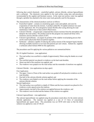 Guidelines for Mine Haul Road Design
55
following dust control chemicals – emulsified asphalt, calcium chloride, calcium lignosulfonate
and a surfactant. The chemicals were applied to the road surface using rates and procedures
recommended by the supplier and literature sources. In the water test section, water was applied
through a sprinkler bar attached to the mine water truck generally used for the purpose.
The characteristics of the chemical products used are as follows:
• Emulsified Asphalt – contains an emulsifying agent, water and asphalt, and cures by
evaporation of water from the mixture. A product called DL-10 asphalt emulsion was used
for this application. DL-10 is designed to remain flexible after curing allowing for road
maintenance without loss of dust control effectiveness.
• Calcium Chloride – a hygroscopic compound that extracts moisture from the atmosphere and
dampens the road surface. The product used for this program was natural salt brine with a
minimum calcium chloride content of 26%.
• Calcium Lignosulfonate – an organic by product of the sulphite wood-pulping process that
can be used to physically bind soil particle together.
• Surfactant – substance capable of reducing the surface tension of the transport liquid, thereby
allowing available moisture to wet more dirt particles per unit volume. Alchem Inc. supplied
a surfactant called Alchem 8808 for this application.
The procedures used for applying the various palliatives are summarized below:
DL-10 Asphalt Emulsion – (one application)
• The road surface was scarified to a depth of approximately 50mm using the shanks on a road
grader,
• The scarified material was placed in windrows on the haul road shoulder,
• About one-half of the emulsion was applied, and
• The windrows were graded over the road surface and the remainder of emulsion was applied.
Calcium Chloride – (two applications ten days apart)
First Application:
• The upper 13mm to 25mm of the road surface was graded off and placed in windrows on the
road shoulder,
• One-half of the calcium chloride solution applied, and
• The windrows were bladed over the road surface before applying the remainder of the
calcium chloride solution.
Second Application:
• The road surface was scarified to a depth of 150mm and the loose material was placed in five
windrows evenly spaced across the roadway,
• Approximately one-half of the solution was applied between the windrows, and
• The windrows were levelled and the balance of the solution was applied.
Calcium Lignosulfonate – (one application)
The calcium lignosulfonate was applied using the procedures noted above for the initial calcium
chloride application. The material was applied at a rate of 1.5 litres of concentrated
lignosulfonate per square meter. The concentrate was cut 50/50 with water so that the dilute
solution was applied at a rate of 3.0L/m2
.
 