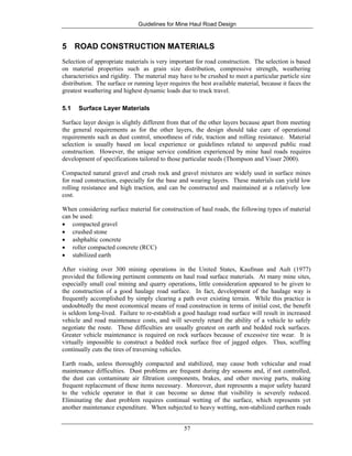 Guidelines for Mine Haul Road Design
57
5 ROAD CONSTRUCTION MATERIALS
Selection of appropriate materials is very important for road construction. The selection is based
on material properties such as grain size distribution, compressive strength, weathering
characteristics and rigidity. The material may have to be crushed to meet a particular particle size
distribution. The surface or running layer requires the best available material, because it faces the
greatest weathering and highest dynamic loads due to truck travel.
5.1 Surface Layer Materials
Surface layer design is slightly different from that of the other layers because apart from meeting
the general requirements as for the other layers, the design should take care of operational
requirements such as dust control, smoothness of ride, traction and rolling resistance. Material
selection is usually based on local experience or guidelines related to unpaved public road
construction. However, the unique service condition experienced by mine haul roads requires
development of specifications tailored to those particular needs (Thompson and Visser 2000).
Compacted natural gravel and crush rock and gravel mixtures are widely used in surface mines
for road construction, especially for the base and wearing layers. These materials can yield low
rolling resistance and high traction, and can be constructed and maintained at a relatively low
cost.
When considering surface material for construction of haul roads, the following types of material
can be used:
• compacted gravel
• crushed stone
• ashphaltic concrete
• roller compacted concrete (RCC)
• stabilized earth
After visiting over 300 mining operations in the United States, Kaufman and Ault (1977)
provided the following pertinent comments on haul road surface materials. At many mine sites,
especially small coal mining and quarry operations, little consideration appeared to be given to
the construction of a good haulage road surface. In fact, development of the haulage way is
frequently accomplished by simply clearing a path over existing terrain. While this practice is
undoubtedly the most economical means of road construction in terms of initial cost, the benefit
is seldom long-lived. Failure to re-establish a good haulage road surface will result in increased
vehicle and road maintenance costs, and will severely retard the ability of a vehicle to safely
negotiate the route. These difficulties are usually greatest on earth and bedded rock surfaces.
Greater vehicle maintenance is required on rock surfaces because of excessive tire wear. It is
virtually impossible to construct a bedded rock surface free of jagged edges. Thus, scuffing
continually cuts the tires of traversing vehicles.
Earth roads, unless thoroughly compacted and stabilized, may cause both vehicular and road
maintenance difficulties. Dust problems are frequent during dry seasons and, if not controlled,
the dust can contaminate air filtration components, brakes, and other moving parts, making
frequent replacement of these items necessary. Moreover, dust represents a major safety hazard
to the vehicle operator in that it can become so dense that visibility is severely reduced.
Eliminating the dust problem requires continual wetting of the surface, which represents yet
another maintenance expenditure. When subjected to heavy wetting, non-stabilized earthen roads
 