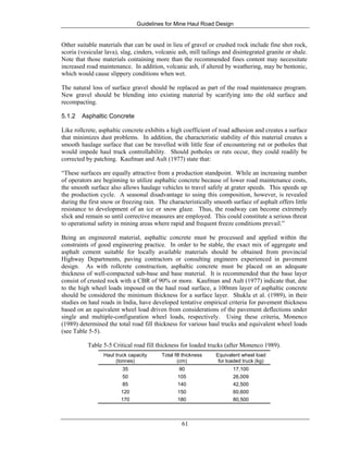 Guidelines for Mine Haul Road Design
61
Other suitable materials that can be used in lieu of gravel or crushed rock include fine shot rock,
scoria (vesicular lava), slag, cinders, volcanic ash, mill tailings and disintegrated granite or shale.
Note that those materials containing more than the recommended fines content may necessitate
increased road maintenance. In addition, volcanic ash, if altered by weathering, may be bentonic,
which would cause slippery conditions when wet.
The natural loss of surface gravel should be replaced as part of the road maintenance program.
New gravel should be blending into existing material by scarifying into the old surface and
recompacting.
5.1.2 Asphaltic Concrete
Like rollcrete, asphaltic concrete exhibits a high coefficient of road adhesion and creates a surface
that minimizes dust problems. In addition, the characteristic stability of this material creates a
smooth haulage surface that can be travelled with little fear of encountering rut or potholes that
would impede haul truck controllability. Should potholes or ruts occur, they could readily be
corrected by patching. Kaufman and Ault (1977) state that:
“These surfaces are equally attractive from a production standpoint. While an increasing number
of operators are beginning to utilize asphaltic concrete because of lower road maintenance costs,
the smooth surface also allows haulage vehicles to travel safely at grater speeds. This speeds up
the production cycle. A seasonal disadvantage to using this composition, however, is revealed
during the first snow or freezing rain. The characteristically smooth surface of asphalt offers little
resistance to development of an ice or snow glaze. Thus, the roadway can become extremely
slick and remain so until corrective measures are employed. This could constitute a serious threat
to operational safety in mining areas where rapid and frequent freeze conditions prevail.”
Being an engineered material, asphaltic concrete must be processed and applied within the
constraints of good engineering practice. In order to be stable, the exact mix of aggregate and
asphalt cement suitable for locally available materials should be obtained from provincial
Highway Departments, paving contractors or consulting engineers experienced in pavement
design. As with rollcrete construction, asphaltic concrete must be placed on an adequate
thickness of well-compacted sub-base and base material. It is recommended that the base layer
consist of crusted rock with a CBR of 90% or more. Kaufman and Ault (1977) indicate that, due
to the high wheel loads imposed on the haul road surface, a 100mm layer of asphaltic concrete
should be considered the minimum thickness for a surface layer. Shukla et al. (1989), in their
studies on haul roads in India, have developed tentative empirical criteria for pavement thickness
based on an equivalent wheel load driven from considerations of the pavement deflections under
single and multiple-configuration wheel loads, respectively. Using these criteria, Monenco
(1989) determined the total road fill thickness for various haul trucks and equivalent wheel loads
(see Table 5-5).
Table 5-5 Critical road fill thickness for loaded trucks (after Monenco 1989).
Haul truck capacity
(tonnes)
Total fill thickness
(cm)
Equivalent wheel load
for loaded truck (kg)
35 90 17,100
50 105 26,009
85 140 42,500
120 150 60,600
170 180 80,500
 
