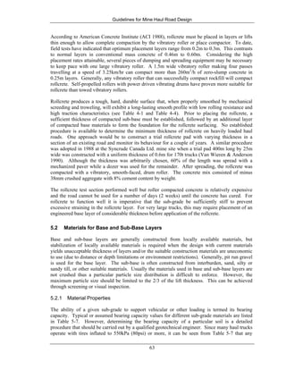 Guidelines for Mine Haul Road Design
63
According to American Concrete Institute (ACI 1988), rollcrete must be placed in layers or lifts
thin enough to allow complete compaction by the vibratory roller or place compactor. To date,
field tests have indicated that optimum placement layers range from 0.2m to 0.3m. This contrasts
to normal layers in conventional mass concrete of 0.46m to 0.60m. Considering the high
placement rates attainable, several pieces of dumping and spreading equipment may be necessary
to keep pace with one large vibratory roller. A 1.5m wide vibratory roller making four passes
travelling at a speed of 3.25km/hr can compact more than 260m3
/h of zero-slump concrete in
0.25m layers. Generally, any vibratory roller that can successfully compact rockfill will compact
rollcrete. Self-propelled rollers with power driven vibrating drums have proven more suitable for
rollcrete than towed vibratory rollers.
Rollcrete produces a tough, hard, durable surface that, when properly smoothed by mechanical
screeding and troweling, will exhibit a long-lasting smooth profile with low rolling resistance and
high traction characteristics (see Table 4-1 and Table 4-4). Prior to placing the rollcrete, a
sufficient thickness of compacted sub-base must be established, followed by an additional layer
of compacted base materials to form the foundation for the rollcrete surfacing. No established
procedure is available to determine the minimum thickness of rollcrete on heavily loaded haul
roads. One approach would be to construct a trial rollcrete pad with varying thickness in a
section of an existing road and monitor its behaviour for a couple of years. A similar procedure
was adopted in 1988 at the Syncrude Canada Ltd. mine site when a trial pad 400m long by 25m
wide was constructed with a uniform thickness of 0.6m for 170t trucks (Van Wieren & Anderson
1990). Although the thickness was arbitrarily chosen, 60% of the length was spread with a
mechanized paver while a dozer was used for the remainder. After spreading, the rollcrete was
compacted with a vibratory, smooth-faced, drum roller. The concrete mix consisted of minus
38mm crushed aggregate with 8% cement content by weight.
The rollcrete test section performed well but roller compacted concrete is relatively expensive
and the road cannot be used for a number of days (2 weeks) until the concrete has cured. For
rollcrete to function well it is imperative that the sub-grade be sufficiently stiff to prevent
excessive straining in the rollcrete layer. For very large trucks, this may require placement of an
engineered base layer of considerable thickness before application of the rollcrete.
5.2 Materials for Base and Sub-Base Layers
Base and sub-base layers are generally constructed from locally available materials, but
stabilization of locally available materials is required when the design with current materials
yields unacceptable thickness of layers and/or the suitable construction materials are uneconomic
to use (due to distance or depth limitations or environment restrictions). Generally, pit run gravel
is used for the base layer. The sub-base is often constructed from interburden, sand, silty or
sandy till, or other suitable materials. Usually the materials used in base and sub-base layers are
not crushed thus a particular particle size distribution is difficult to enforce. However, the
maximum particle size should be limited to the 2/3 of the lift thickness. This can be achieved
through screening or visual inspection.
5.2.1 Material Properties
The ability of a given sub-grade to support vehicular or other loading is termed its bearing
capacity. Typical or assumed bearing capacity values for different sub-grade materials are listed
in Table 5-7. However, determining the bearing capacity of a particular soil is a detailed
procedure that should be carried out by a qualified geotechnical engineer. Since many haul trucks
operate with tires inflated to 550kPa (80psi) or more, it can be seen from Table 5-7 that any
 