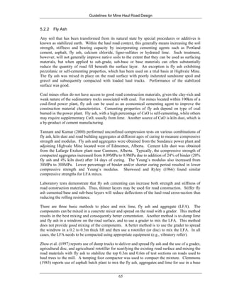 Guidelines for Mine Haul Road Design
65
5.2.2 Fly Ash
Any soil that has been transformed from its natural state by special procedures or additives is
known as stabilized earth. Within the haul road context, this generally means increasing the soil
strength, stiffness and bearing capacity by incorporating cementing agents such as Portland
cement, asphalt, fly ash, calcium chloride, ligno-sulfates or hydrated lime. Such treatment,
however, will not generally improve native soils to the extent that they can be used as surfacing
materials, but when applied to sub-grade, sub-base or base materials can often substantially
reduce the quantity of road fill beneath the surface layer. An exception is fly ash exhibiting
pozzolanic or self-cementing properties, which has been used on a trial basis at Highvale Mine.
The fly ash was mixed in place on the road surface with poorly indurated sandstone spoil and
gravel and subsequently compacted with loaded haul trucks. Performance of the stabilized
surface was good.
Coal mines often do not have access to good road construction materials, given the clay-rich and
weak nature of the sedimentary rocks associated with coal. For mines located within 100km of a
coal-fired power plant, fly ash can be used as an economical cementing agent to improve the
construction material characteristics. Cementing properties of fly ash depend on type of coal
burned in the power plant. Fly ash, with a high percentage of CaO is self-cementing, while others
may require supplementary CaO, usually from lime. Another source of CaO is kiln dust, which is
a by-product of cement manufacturing.
Tannant and Kumar (2000) performed unconfined compression tests on various combinations of
fly ash, kiln dust and road building aggregates at different ages of curing to measure compressive
strength and modulus. Fly ash and aggregates were obtained from the Sundance power plant and
adjoining Highvale Mine located west of Edmonton, Alberta. Cement kiln dust was obtained
from the Lafarge Exshaw plant near Canmore, Alberta. Typically, the compressive strength of
compacted aggregates increased from 0.09MPa to 0.9MPa due to addition of 24% of binder (20%
fly ash and 4% kiln dust) after 14 days of curing. The Young’s modulus also increased from
30MPa to 300MPa. Lower percentage of binder and/or shorter curing period resulted in lower
compressive strength and Young’s modulus. Sherwood and Ryley (1966) found similar
compressive strengths for LFA mixes.
Laboratory tests demonstrate that fly ash cementing can increase both strength and stiffness of
road construction materials. Thus, thinner layers may be used for road construction. Stiffer fly
ash cemented base and sub-base layers will reduce deflections of the haul road cross-section thus
reducing the rolling resistance.
There are three basic methods to place and mix lime, fly ash and aggregate (LFA). The
components can be mixed in a concrete mixer and spread on the road with a grader. This method
results in the best mixing and consequently better cementation. Another method is to dump lime
and fly ash in a windrow on the road surface, and to use a grader to mix the LFA. This method
does not provide good mixing of the components. A better method is to use the grader to spread
the windrow in a 0.2 to 0.3m thick lift and then use a rototiller (or disc) to mix the LFA. In all
cases, the LFA needs to be compacted using appropriate equipment (e.g., vibratory roller).
Zhou et al. (1997) reports use of dump trucks to deliver and spread fly ash and the use of a grader,
agricultural disc, and agricultural rototiller for scarifying the existing road surface and mixing the
road materials with fly ash to stabilize the top 0.3m and 0.6m of test sections on roads used to
haul trees to the mill. A tamping foot compactor was used to compact the mixture. Clemmons
(1983) reports use of asphalt batch plant to mix the fly ash, aggregates and lime for use in a base
 