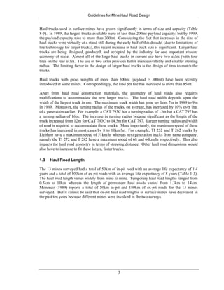 Guidelines for Mine Haul Road Design
3
Haul trucks used in surface mines have grown significantly in terms of size and capacity (Table
8-3). In 1989, the largest trucks available were of less than 200mt-payload capacity, but by 1999,
the payload capacity rose to more than 300mt. Considering the fact that increases in the size of
haul trucks were virtually at a stand still during the early half of this decade, (due to limitations of
tire technology for larger trucks), this recent increase in haul truck size is significant. Larger haul
trucks are being designed, produced, and accepted by the industry for one important reason:
economy of scale. Almost all of the large haul trucks in current use have two axles (with four
tires on the rear axle). The use of two axles provides better manoeuvrability and smaller steering
radius. The limiting factor in the design of larger haul trucks is the design of tires to match the
trucks.
Haul trucks with gross weights of more than 500mt (payload > 300mt) have been recently
introduced at some mines. Correspondingly, the load per tire has increased to more than 85mt.
Apart from haul road construction materials, the geometry of haul roads also requires
modifications to accommodate the new larger trucks. The haul road width depends upon the
width of the largest truck in use. The maximum truck width has gone up from 7m in 1989 to 9m
in 1999. Moreover, the turning radius of the trucks, on average, has increased by 10% over that
of a generation earlier. For example, a CAT 793C has a turning radius of 15m but a CAT 797 has
a turning radius of 16m. The increase in turning radius became significant as the length of the
truck increased from 12m for CAT 793C to 14.5m for CAT 797. Larger turning radius and width
of road is required to accommodate these trucks. More importantly, the maximum speed of these
trucks has increased in most cases by 8 to 10km/hr. For example, TI 252 and T 262 trucks by
Liebherr have a maximum speed of 51km/hr whereas next generation trucks from same company,
namely the TI 272 and T 282 have a maximum speed of 68 and 64km/hr respectively. This also
impacts the haul road geometry in terms of stopping distance. Other haul road dimensions would
also have to increase to fit these larger, faster trucks.
1.3 Haul Road Length
The 13 mines surveyed had a total of 50km of in-pit road with an average life expectancy of 1.4
years and a total of 100km of ex-pit roads with an average life expectancy of 8 years (Table 1-3).
The haul road length varies widely from mine to mine. Temporary haul road lengths ranged from
0.5km to 10km whereas the length of permanent haul roads varied from 1.3km to 14km.
Monenco (1989) reports a total of 50km in-pit and 180km of ex-pit roads for the 13 mines
surveyed. But it cannot be said that ex-pit haul road lengths in surface mines have decreased in
the past ten years because different mines were involved in the two surveys.
 