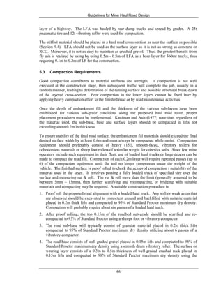 Guidelines for Mine Haul Road Design
66
layer of a highway. The LFA was hauled by rear dump trucks and spread by grader. A 25t
pneumatic tire and 12t vibratory roller were used for compaction.
The stiffest material should be placed in a haul road cross-section as near the surface as possible
(Section 9.4). LFA should not be used as the surface layer as it is not as strong as concrete or
RCC. Moreover, it is not as easy to maintain as crushed gravel. Thus, the greatest benefit from
fly ash is realized by using by using 0.5m - 0.8m of LFA as a base layer for 360mt trucks, thus
requiring 0.1m to 0.2m of LF for the construction.
5.3 Compaction Requirements
Good compaction contributes to material stiffness and strength. If compaction is not well
executed at the construction stage, then subsequent traffic will complete the job, usually in a
random manner, leading to deformation of the running surface and possible structural break down
of the layered cross-section. Poor compaction in the lower layers cannot be fixed later by
applying heavy compaction effort to the finished road or by road maintenance activities.
Once the depth of embankment fill and the thickness of the various sub-layers have been
established for various sub-grade conditions along the proposed haul road route, proper
placement procedures must be implemented. Kaufman and Ault (1977) state that, regardless of
the material used, the sub-base, base and surface layers should be compacted in lifts not
exceeding about 0.2m in thickness.
To ensure stability of the final road surface, the embankment fill materials should exceed the final
desired surface width by at least 0.6m and must always be compacted while moist. Compaction
equipment should preferably consist of heavy (15t), smooth-faced, vibratory rollers for
cohesionless materials or sheep foot rollers of a similar weight for cohesive soils. Since few mine
operators include such equipment in their fleet, use of loaded haul trucks or large dozers can be
made to compact the road fill. Compaction of each 0.2m layer will require repeated passes (up to
6) of the compaction equipment until the soil no longer compresses under the weight of the
vehicle. The finished surface is proof rolled to check the achieved compaction / suitability of the
material used in the layer. It involves passing a fully loaded truck of specified size over the
surface and measuring rut & roll. The rut & roll more than the limit (generally assumed to be
between 5mm – 15mm), then further scarifying and recompacting, or bridging with suitable
materials and compacting may be required. A suitable construction procedure is:
1. Proof roll the proposed road alignment with a loaded haul truck. Any soft or weak areas that
are observed should be excavated to competent ground and backfilled with suitable material
placed in 0.2m thick lifts and compacted to 95% of Standard Proctor maximum dry density.
Compaction will probably require about six passes of a loaded haul truck.
2. After proof rolling, the top 0.15m of the roadbed sub-grade should be scarified and re-
compacted to 95% of Standard Proctor using a sheeps foot or vibratory compactor.
3. The road sub-base will typically consist of granular material placed in 0.2m thick lifts
compacted to 95% of Standard Proctor maximum dry density utilizing about 6 passes of a
vibratory compactor.
4. The road base consists of well-graded gravel placed in 0.15m lifts and compacted to 98% of
Standard Proctor maximum dry density using a smooth drum vibratory roller. The surface or
wearing layer consists of a 0.3m to 0.5m thickness of well-graded crushed rock placed in
0.15m lifts and compacted to 98% of Standard Proctor maximum dry density using the
 