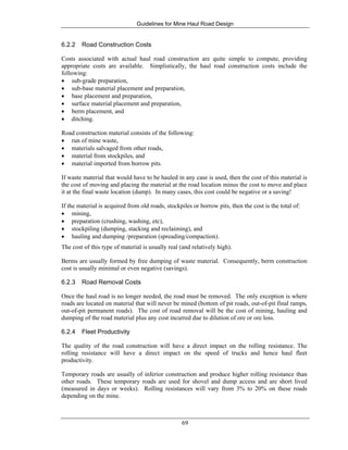 Guidelines for Mine Haul Road Design
69
6.2.2 Road Construction Costs
Costs associated with actual haul road construction are quite simple to compute, providing
appropriate costs are available. Simplistically, the haul road construction costs include the
following:
• sub-grade preparation,
• sub-base material placement and preparation,
• base placement and preparation,
• surface material placement and preparation,
• berm placement, and
• ditching.
Road construction material consists of the following:
• run of mine waste,
• materials salvaged from other roads,
• material from stockpiles, and
• material imported from borrow pits.
If waste material that would have to be hauled in any case is used, then the cost of this material is
the cost of moving and placing the material at the road location minus the cost to move and place
it at the final waste location (dump). In many cases, this cost could be negative or a saving!
If the material is acquired from old roads, stockpiles or borrow pits, then the cost is the total of:
• mining,
• preparation (crushing, washing, etc),
• stockpiling (dumping, stacking and reclaiming), and
• hauling and dumping /preparation (spreading/compaction).
The cost of this type of material is usually real (and relatively high).
Berms are usually formed by free dumping of waste material. Consequently, berm construction
cost is usually minimal or even negative (savings).
6.2.3 Road Removal Costs
Once the haul road is no longer needed, the road must be removed. The only exception is where
roads are located on material that will never be mined (bottom of pit roads, out-of-pit final ramps,
out-of-pit permanent roads). The cost of road removal will be the cost of mining, hauling and
dumping of the road material plus any cost incurred due to dilution of ore or ore loss.
6.2.4 Fleet Productivity
The quality of the road construction will have a direct impact on the rolling resistance. The
rolling resistance will have a direct impact on the speed of trucks and hence haul fleet
productivity.
Temporary roads are usually of inferior construction and produce higher rolling resistance than
other roads. These temporary roads are used for shovel and dump access and are short lived
(measured in days or weeks). Rolling resistances will vary from 3% to 20% on these roads
depending on the mine.
 