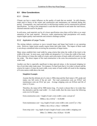 Guidelines for Mine Haul Road Design
71
6.5 Other Considerations
6.5.1 Climate
Climate can have a major influence on the quality of roads that are needed. In cold climates,
roads tend to freeze in the winter and construction and maintenance are minimal during this
period. Consequently, any road used only in sub-freezing weather can be constructed at minimal
specifications. As long as the temperature is such that the material in and under the road freezes,
minimal materials need to be placed.
In arid areas, road materials can be of a lower specification since there will be little or no water
saturation of the road material. However, roads experiencing high precipitation will usually
require higher quality road materials and extensive drainage systems.
6.5.2 Application of Larger Trucks
The mining industry continues to move towards larger and larger haul trucks to cut operating
costs. However, larger trucks usually require better and wider roads. The impact of these roads
is not always considered when reviewing the economics of larger trucks.
Many mines establish their road width by using criteria that relate the width of the truck to the
width of the road. In most cases, road widths are designed at 3 to 4 times the width of the truck.
If the criterion is 4 times the width of a truck, each extra metre of truck width will result in a road
4m wider. The direct impact of the road construction is the extra 4m-construction cost for the
wider road.
Another cost that is especially significant in deep open pit mines, is the increased stripping (or
loss of ore) that wider roads cause. For instance, if a haul truck that is 1m wider is chosen and the
criteria for roads is 4 times the truck width, every metre of truck width will result in the stripping
of 4 extra metres width above the road.
Simplistic Example:
Assume that the ultimate pit of a mine is 300m deep and the final ramp is 10% grade and
makes one full circle of the pit wall. Net road construction costs are $10/m2
and
maintenance costs are $5/m2
per year. Average stripping costs are $2/bcm and life of
mine is 10 years.
Therefore, the ramp will be 3000 metres long. If a truck is chosen that is 1m wider than
the alternative and the road width = 4 x truck width, then the mine incurs the following
costs over its life span.
Extra construction costs = length of road x extra width x const. cost per m2
3000m x 4m x $10/m2
= $120,000
Extra maintenance cost = avg. length of road x extra width x mnt. cost/m2
/yr x 10yr
1500m x 4m x $5/yr x 10yrs = $300,000
Extra strip costs = avg. depth of road x length of road x extra width x stripping cost
300m /2 x 3000m x 4m x $2/bcm = $3.6M
 