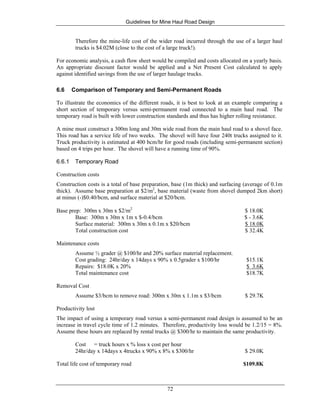 Guidelines for Mine Haul Road Design
72
Therefore the mine-life cost of the wider road incurred through the use of a larger haul
trucks is $4.02M (close to the cost of a large truck!).
For economic analysis, a cash flow sheet would be compiled and costs allocated on a yearly basis.
An appropriate discount factor would be applied and a Net Present Cost calculated to apply
against identified savings from the use of larger haulage trucks.
6.6 Comparison of Temporary and Semi-Permanent Roads
To illustrate the economics of the different roads, it is best to look at an example comparing a
short section of temporary versus semi-permanent road connected to a main haul road. The
temporary road is built with lower construction standards and thus has higher rolling resistance.
A mine must construct a 300m long and 30m wide road from the main haul road to a shovel face.
This road has a service life of two weeks. The shovel will have four 240t trucks assigned to it.
Truck productivity is estimated at 400 bcm/hr for good roads (including semi-permanent section)
based on 4 trips per hour. The shovel will have a running time of 90%.
6.6.1 Temporary Road
Construction costs
Construction costs is a total of base preparation, base (1m thick) and surfacing (average of 0.1m
thick). Assume base preparation at $2/m2
, base material (waste from shovel dumped 2km short)
at minus (-)$0.40/bcm, and surface material at $20/bcm.
Base prep: 300m x 30m x $2/m2
$ 18.0K
Base: 300m x 30m x 1m x $-0.4/bcm $ - 3.6K
Surface material: 300m x 30m x 0.1m x $20/bcm $ 18.0K
Total construction cost $ 32.4K
Maintenance costs
Assume ½ grader @ $100/hr and 20% surface material replacement.
Cost grading: 24hr/day x 14days x 90% x 0.5grader x $100/hr $15.1K
Repairs: $18.0K x 20% $ 3.6K
Total maintenance cost $18.7K
Removal Cost
Assume $3/bcm to remove road: 300m x 30m x 1.1m x $3/bcm $ 29.7K
Productivity lost
The impact of using a temporary road versus a semi-permanent road design is assumed to be an
increase in travel cycle time of 1.2 minutes. Therefore, productivity loss would be 1.2/15 = 8%.
Assume these hours are replaced by rental trucks @ $300/hr to maintain the same productivity.
Cost = truck hours x % loss x cost per hour
24hr/day x 14days x 4trucks x 90% x 8% x $300/hr $ 29.0K
Total life cost of temporary road $109.8K
 