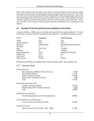Guidelines for Mine Haul Road Design
74
Note, if the road has to be removed, it may still be economic to build a semi-permanent road if
the cumulative maintenance and productivity savings are more than the removal cost. Also, if the
removal is not for several years, the Net Present Value (NPV) of the semi-permanent road may be
favourable although the total savings do not exceed the removal costs. This condition can occur
when the savings accumulate early and the removal costs are incurred several years later. In this
case, the NPV of the savings would be greater than the Net Present Cost of construction and
removal.
6.7 Example of Full Life Cycle Economics Applied to a Haul Road
A mine is building a 1000m road in its pit that will carry half of its yearly production. The road
will last for 2 years and will be removed at the end of that time. The following criteria are used:
Roads: Temporary Semi-Permanent
Width 30m 30m
Surface material 0.2m 0.2m
Base prep rough grading fine grading and compaction
Sub-base 0 2m
Base 1m R.O.M. 1m select
Ditching 0 2 ditches
Road maintenance heavy medium (10% Temp)
Productivity -5% 0 %
Truck costs $4 /hr 0
Removal cost $3/bcm $3/bcm
Production rate 52M bcm/yr (6000 bcm/hr) with 20 available trucks. Discount Rate 15%.
6.7.1 Temporary Road
Construction cost
Base prep (area of 1000m x 30m) @ $1/sq. m $ 30K
Base (credit of $0.4/m3
$ -12K
Surface material @ $20/m3
$ 120K
Berms @ 8m3
/m (credit of $0.4/m3
) $ 3K
Total $ 141K
Road maintenance (per year)
Grading / dozing @ $100/hr $ 876K
Repair (replace 20% of surface material) $ 24K
Total $ 900K
Productivity cost (per year)
5% reduced productivity @ $3/bcm replacement $3900K
Truck maintenance costs (per year)
Costs of 10 trucks @ 8760 hrs @ $4/hr $ 350K
Road removal costs
Removal costs @ $3/m3
($30K + $6K + $8K) $ 132K
 