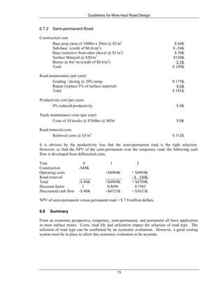 Guidelines for Mine Haul Road Design
75
6.7.2 Semi-permanent Road
Construction cost
Base prep (area of 1000m x 30m) @ $2/m2
$ 60K
Sub-base (credit of $0.4/cm3
) $ -24K
Base (selective from other shovel @ $1/m3
) $ 30K
Surface Material @ $20/m3
$120K
Berms @ 8m3
/m (credit of $0.4/m3
) $ 3K
Total $ 189K
Road maintenance (per year)
Grading / dozing @ 20% temp. $ 175K
Repair (replace 5% of surface material) $ 6K
Total $ 181K
Productivity cost (per year)
0% reduced productivity $ 0K
Truck maintenance costs (per year)
Costs of 10 trucks @ 8760hrs @ $0/hr $ 0K
Road removal costs
Removal costs @ $3/m3
$ 312K
It is obvious by the productivity loss that the semi-permanent road is the right selection.
However, to find the NPV of the semi-permanent over the temporary road, the following cash
flow is developed from differential costs.
Year 0 1 2
Construction -$48K
Operating costs +$4969K + $4969K
Road removal ______ ________ - $ 180K
Total -$ 48K +$4969K + $4789K
Discount factor 1 0.8696 0.7562
Discounted cash flow -$ 48K +$4321K + $3621K
NPV of semi-permanent versus permanent road = $ 7.9 million dollars.
6.8 Summary
From an economic perspective, temporary, semi-permanent, and permanent all have application
in most surface mines. Costs, road life and utilization impact the selection of road type. The
selection of road type can be confirmed by an economic evaluation. However, a good costing
system must be in place to allow this economic evaluation to be accurate.
 