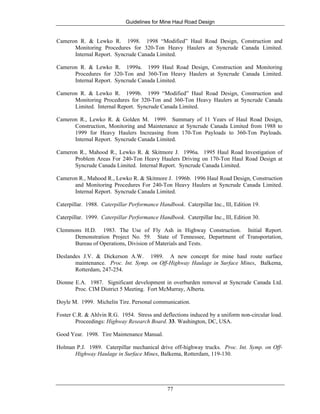 Guidelines for Mine Haul Road Design
77
Cameron R. & Lewko R. 1998. 1998 “Modified” Haul Road Design, Construction and
Monitoring Procedures for 320-Ton Heavy Haulers at Syncrude Canada Limited.
Internal Report. Syncrude Canada Limited.
Cameron R. & Lewko R. 1999a. 1999 Haul Road Design, Construction and Monitoring
Procedures for 320-Ton and 360-Ton Heavy Haulers at Syncrude Canada Limited.
Internal Report. Syncrude Canada Limited.
Cameron R. & Lewko R. 1999b. 1999 “Modified” Haul Road Design, Construction and
Monitoring Procedures for 320-Ton and 360-Ton Heavy Haulers at Syncrude Canada
Limited. Internal Report. Syncrude Canada Limited.
Cameron R., Lewko R. & Golden M. 1999. Summary of 11 Years of Haul Road Design,
Construction, Monitoring and Maintenance at Syncrude Canada Limited from 1988 to
1999 for Heavy Haulers Increasing from 170-Ton Payloads to 360-Ton Payloads.
Internal Report. Syncrude Canada Limited.
Cameron R., Mahood R., Lewko R. & Skitmore J. 1996a. 1995 Haul Road Investigation of
Problem Areas For 240-Ton Heavy Haulers Driving on 170-Ton Haul Road Design at
Syncrude Canada Limited. Internal Report. Syncrude Canada Limited.
Cameron R., Mahood R., Lewko R. & Skitmore J. 1996b. 1996 Haul Road Design, Construction
and Monitoring Procedures For 240-Ton Heavy Haulers at Syncrude Canada Limited.
Internal Report. Syncrude Canada Limited.
Caterpillar. 1988. Caterpillar Performance Handbook. Caterpillar Inc., Ill, Edition 19.
Caterpillar. 1999. Caterpillar Performance Handbook. Caterpillar Inc., Ill, Edition 30.
Clemmons H.D. 1983. The Use of Fly Ash in Highway Construction. Initial Report.
Demonstration Project No. 59. State of Tennessee, Department of Transportation,
Bureau of Operations, Division of Materials and Tests.
Deslandes J.V. & Dickerson A.W. 1989. A new concept for mine haul route surface
maintenance. Proc. Int. Symp. on Off-Highway Haulage in Surface Mines, Balkema,
Rotterdam, 247-254.
Dionne E.A. 1987. Significant development in overburden removal at Syncrude Canada Ltd.
Proc. CIM District 5 Meeting. Fort McMurray, Alberta.
Doyle M. 1999. Michelin Tire. Personal communication.
Foster C.R. & Ahlvin R.G. 1954. Stress and deflections induced by a uniform non-circular load.
Proceedings: Highway Research Board. 33. Washington, DC, USA.
Good Year. 1998. Tire Maintenance Manual.
Holman P.J. 1989. Caterpillar mechanical drive off-highway trucks. Proc. Int. Symp. on Off-
Highway Haulage in Surface Mines, Balkema, Rotterdam, 119-130.
 