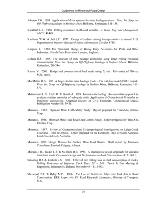 Guidelines for Mine Haul Road Design
78
Johnson J.W. 1989. Application of drive systems for mine haulage systems. Proc. Int. Symp. on
Off-Highway Haulage in Surface Mines, Balkema, Rotterdam, 131-138.
Karafiath L.L. 1988. Rolling resistance of off-road vehicles. J. Const. Eng. and Management,
ASCE, 114(3).
Kaufman W.W. & Ault J.C. 1977. Design of surface mining haulage roads – a manual. U.S.
Department of Interior, Bureau of Mines, Information Circular 8758.
Knapton J. 1988. The Structural Design of Heavy Duty Pavements for Ports and Other
Industries. British Ports Federation. London, England.
Kolada R.J. 1989. The analysis of mine haulage economics using direct rolling resistance
measurements, Proc. Int. Symp. on Off-Highway Haulage in Surface Mines, Balkema,
Rotterdam, 239-246.
Kumar V. 2000. Design and construction of haul roads using fly ash. University of Alberta.
MSc. thesis.
MacMillan R.A. 1989. A large electric drive haulage truck – The 240-ton model 830E Haulpak.
Proc. Int. Symp. on Off-Highway Haulage in Surface Mines, Balkema, Rotterdam, 161-
170.
Mohammad L.N., Titi H.H. & Herath A. 1998. Intrusion technology: An innovative approach to
evaluate resilient modulus of sub-grade soils. Application of Geotechnical Principles in
Pavement engineering. American Society of Civil Engineers. Geotechnical Special
Publication Number 85: 39-58.
Monenco. 1983. Highvale Mine Trafficability Study. Report prepared for TransAlta Utilities
Corp.
Monenco. 1986. Highvale Mine Haul Road Dust Control Study. Report prepared for TransAlta
Utilities Corp.
Monenco. 1987. Review of Geotechnical and Hydrogeological Investigations on Leigh Creek
Coalfield – Lobe B Deposit. Report prepared for the Electricity Trust of South Australia,
Leigh Creek, South Australia.
Monenco. 1989. Design Manual for Surface Mine Haul Roads. Draft report by Monenco
Consultants Limited, Calgary, Alberta.
Morgan J. R., Tucker J. S. & McInnes D.B. 1994. A mechanistic design approach for unsealed
mine haul roads. Pavement Design and Performance in Road Construction 1412: 69-81.
Schuring D.J. & Redfield J.S. 1982. Effect of tire rolling loss on fuel consumption of trucks.
Rolling Resistance of Highway Truck Tires, SP – 546. Truck & Bus Meeting &
Exposition, Indianapolis, Indiana, November 8 – 11, 1982.
Sherwood P.T. & Ryley M.D. 1966. The Use of Stabilized Pulverized Fuel Ash in Road
Construction. RRL Report No. 49. Road Research Laboratory, Ministry of Transport.
U.K.
 