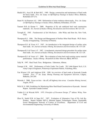 Guidelines for Mine Haul Road Design
79
Shukla R.S., Arya I.R. & Harit M.C. 1989. Design, construction and maintenance of haul roads
for heavy loads. Proc. Int. Symp. on Off-Highway Haulage in Surface Mines, Balkema,
Rotterdam 267-272.
Stuart N.J. & Peterson A.E. 1989. Deformation of mine roadways about trucks. Proc. Int. Symp.
on Off-Highway Haulage in Surface Mines, Balkema, Rotterdam, 233-238.
Tannant D.D. & Kumar V. 2000. Properties of fly ash stabilized haul road construction
materials. Int. Journal of Surface Mining, Reclamation and Environment, 14: 121-135.
Terzaghi K. 1943. Fundamentals of Soil Mechanics. John Wiley and Sons Inc. New York,
USA.
Thompson R.J. 1996. The Design and Management of Surface Mine Haul Roads. Ph.D. thesis.
Faculty of Engineering. University of Pretoria.
Thompson R.J. & Visser A.T. 1997. An introduction to the integrated design of surface mine
haul roads. Int. Journal of Surface Mining, Reclamation and Environment, 11: 115-120.
Thompson R.J. & Visser A.T. 1997. A mechanistic structural design procedure for surface mine
haul roads. Int. Journal of Surface Mining, Reclamation and Environment, 11: 121-128.
Thompson R.J. & Visser A.T. 2000. The evaluation of mine haul road wearing course material
performance. Surface Mining - Braunkohl & Other Minerals, 52(4), 409-415.
Tully W. 1997. Haul Truck Tires. Bridgestone. Edmonton, Alberta.
Turnage G.W. 1982. Performance of Soils Under Tire Loads. TR 3-666 Report No.8, U.S.
Army Corps of Engineers, Waterways Experiment Station, Vicksburg, Miss.
Van Wieren L.W. and Anderson H.M. 1990. An overview of haul roads at Syncrude Canada
Limited. Proc. 2nd
Int. Symp. Mining Planning and Equipment Selection, Calgary,
Balkema, 283-289.
Werniuk J. 2000. Focus on tires – the off, off highway tires revue. Canadian Mining Journal,
August, 30-32.
Wills D. S. 1989. Guidelines for Monitoring Mine Haul Road Construction at Syncrude. Internal
Report. Syncrude Canada Limited.
Yodder E.J. & Witczak M.W. 1975. Principles of Pavement Design, 2nd
edition. Wiley. New
York.
Zhou H., Smith D.W. & Sego D.C. 1997. Evaluation of Alternative Uses of Fly Ash By-
Product. Report Number MIT-2, Minimal Impact Technologies Theme, Sustainable
Forest Management Network of Centres of Excellence. Department of Civil and
Environmental Engineering, University of Alberta.
 