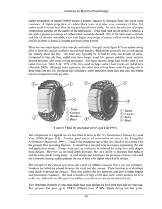 Guidelines for Mine Haul Road Design
89
higher proportion of natural rubber means a greater capacity to dissipate heat, but lower wear
resistance. A higher proportion of carbon black leads to greater wear resistance of tires, but
carbon tends to retain heat, thus the tire gets heated more easily. As such, the selection of proper
composition depends on the nature of the application. If the haul road has an abrasive surface, a
tire with a greater percentage of carbon black would be desired. But, if the haul road is smooth
and free of abrasive materials, a tire with higher percentage of natural rubber would give better
service in terms of tonnes kilometre per hour (tonne-km/hr).
There are two major types of tire: bias ply and radial. Bias ply tires (Figure 8-5) use nylon casing
plies to form the carcass, and have several bead bundles. Radial tires generally use a steel carcass
ply radially about the tire. The bead may typically be formed by only one bundle of wires.
Compared to bias ply tires, radial tires have longer tread life, greater stability, more uniform
ground pressure, and lower rolling resistance. For these reasons, large haul trucks tend to use
radial tires (see Table 8-3). 95% of the tires used on large surface haul trucks are radial tires
(Werniuk 2000). Although more expensive, the radial tires deliver lower costs by giving two to
three times the tire life, increased fuel efficiency, more protection from flats and cuts, and better
traction compared to bias ply tires.
Figure 8-5 Bias ply and radial tires (Good Year 1998).
The components of a typical tire are described in detail in the Tire Maintenance Manual by Good
Year (1998) (Figure 8-5). Another good source of information on tires is the Caterpillar
Performance Handbook (1999). Tread is the outermost part of the tire, which is in contact with
the ground, thus providing traction. It should have cut and wear resistance required by the site
and application needs. Greater wear and cut resistance is obtained by using tires with deeper
tread designs. However, as the tread depth increases, the tire's ability to dissipate heat reduces
and the tonne-km/hr rating drops. A road design that minimizes the presence of loose rocks and
has a smooth running surface permits the use of tires with higher tonne-km/hr ratings.
The strength of the carcass determines the extent of inflation pressure that a tire can withstand.
Breakers (or belts) are placed between the tread and the carcass. Their function is to distribute
road shock to protect the carcass. They also control the tire diameter, and give it better impact
and penetration resistance. The bead is bundles of high tensile steel wire, which anchors the tires
to the rim. Sidewalls are the protective rubber cover of the carcass on the sides of a tire.
Two important elements of tires that affect haul road design are foot print area and tire pressure.
Tire pressure has gone up to 690kPa (100psi) from 551kPa (80psi) during last five years.
 