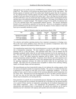 Guidelines for Mine Haul Road Design
90
Although the new low profile truck tires (55/80R63) have an inflation pressure of 600kPa (87 psi)
(Table 8-4). The increase in tire pressure has placed greater stresses on the road surface. The
bearing capacity of materials used for the surface layer should be greater than the tire pressure.
So, any material having a bearing capacity less than roughly 1MPa (equivalent to compressive
strength of soft rock) cannot be used for the surface layer. Due to the large tire foot print areas,
the stress bulb below a tire can extend quite deep resulting in the need for well-designed sub-base
and base layers with sufficient bearing capacities and stiffness. The shape of tire footprint can be
approximated as a rounded rectangle. The footprint is longer for low profile, low-pressure tires
or for tires operating below their recommended inflation pressure. The pressure distribution
beneath a tire is non-uniform, especially for bias ply tires. However, an assumption of uniform
pressure distribution across the tire foot print area for the purpose of stress analysis in haul road
layers gives reasonably satisfactory results.
Table 8-4 Michelin radial tire specifications (Doyle 1999).
Tire Truck
payload
Footprint
area (m2
)
Load per
tire
Tire pressure
kPa (psi)
Free radius
(mm)
Standard tire 40.00R57 218mt 1.11 63mt 689 (100) 1776
Retrofit tire 44/80R57 218mt 1.13 63mt 586 (85) 1705
Low profile 55/80R63 327mt 1.68 93mt 586 (85) 1946
Tire selection and machine operating practices have important consequences on haulage costs.
One of the most serious problems occurs when tires are operated at temperatures above their
capabilities. Separation and related tire failures can occur.
Tire manufacturing requires heat in the vulcanizing process to convert crude rubber and additives
into a homogeneous compound. The heat required is typically above 132°C. A tire also
generates heat as it rolls and flexes. Heat generated faster than it can be radiated into the
atmosphere gradually builds within the tire and reaches maximum level at the outermost ply or
belt. Over time, enough heat can develop from over-flexing to actually reverse the vulcanizing
process or “revert” the rubber causing ply separation and tire failure. Only a brief time at
reversion temperature initiates the failure. Experience shows that few pure heat separation cases
occur. Most so-called heat separations occur in tires operating below the reversion level. As a
tire operating temperature increases, the rubber and textiles within the tire significantly lose
strength. This allows the tire to become more susceptible to failures from cornering, braking,
impact, cut through, fatigue, and heat separation.
The tonne-kilometre per hour (tonne-km/hr) rating of a tire indicates the working capacity of the
tire and was developed to predict tire temperature buildup. The system is a method of rating tires
in proportion to the amount of work they can do from a temperature standpoint. It uses the
product of load x speed to derive an index for the maximum allowable internal temperature of a
tire (Tully 1997). Maximum tire level-off temperatures of 107°C for fabric cord tires and 93°C
for steel wire tires are the limits that Caterpillar recommends. Even at these temperatures,
failures may be initiated by over stressing the tires.
Heat generation in a specific tire at recommended pressure depends on three factors: the weight
the tire is carrying (flex per revolution), the speed the tire is travelling over the ground (flexures
over a period of time), and the air temperature surrounding the tire (ambient temperature) and
road surface temperature. Once a tire manufacturer has determined a tire’s temperature
characteristics and expressed them in tonne-km/hr, the specific job conditions can be used to
determine any tire’s maximum work capacity and to predict and avoid costly tire separations.
 