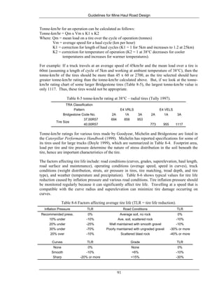 Guidelines for Mine Haul Road Design
91
Tonne-km/hr for an operation can be calculated as follows:
Tonne-km/hr = Qm x Vm x K1 x K2
Where: Qm = mean load on a tire over the cycle of operation (tonnes)
Vm = average speed for a haul cycle (km per hour)
K1 = correction for length of haul cycles (K1 = 1 for 5km and increases to 1.2 at 25km)
K2 = correction for temperature of operation (K2 = 1 at 38°C decreases for cooler
temperatures and increases for warmer temperatures).
For example: If a truck travels at an average speed of 45km/hr and the mean load over a tire is
60mt (assuming a length of cycle of 5km and working at ambient temperature of 38°C), then the
tonne-km/hr of the tires should be more than 45 x 60 or 2700, as the tire selected should have
greater tonne-km/hr rating than the tonne-km/hr calculated above. But, if we look at the tonne-
km/hr rating chart of some larger Bridgestone tires (Table 8-5), the largest tonne-km/hr value is
only 1117. Thus, these tires would not be appropriate.
Table 8-5 tonne-km/hr rating at 38°C – radial tires (Tully 1997).
TRA Classification
E4 VRLS E4 VELSPattern
Bridgestone Code No. 2A 1A 3A 2A 1A 3A
Tire Size
37.00R57 694 858 953
40.00R57 773 955 1117
Tonne-km/hr ratings for various tires made by Goodyear, Michelin and Bridgestone are listed in
the Caterpillar Performance Handbook (1999). Michelin has reported specifications for some of
its tires used for large trucks (Doyle 1999), which are summarized in Table 8-4. Footprint area,
load per tire and tire pressure determine the nature of stress distribution in the soil beneath the
tire, hence are important characteristics of the tire.
The factors affecting tire life include: road conditions (curves, grades, superelevation, haul length,
road surface and maintenance), operating conditions (average speed, speed in curves), truck
conditions (weight distribution, struts, air pressure in tires, tire matching, tread depth, and tire
type), and weather (temperature and precipitation). Table 8-6 shows typical values for tire life
reduction caused by inflation pressure and various road conditions. Tire inflation pressure should
be monitored regularly because it can significantly affect tire life. Travelling at a speed that is
compatible with the curve radius and superelevation can minimize tire damage occurring on
curves.
Table 8-6 Factors affecting average tire life (TLR = tire life reduction).
Inflation Pressure TLR Road Conditions TLR
Recommended press. 0% Average soil, no rock 0%
10% under -10% Ave. soil, scattered rock -10%
20% under -25% Well maintained with smooth gravel -10%
30% under -70% Poorly maintained with ungraded gravel -30% or more
20% over -10% Scattered blast rock -40% or more
Curves TLR Grade TLR
None 0% None 0%
Smooth -10% <6% -10%
Sharp -20% or more <15% -30%
 