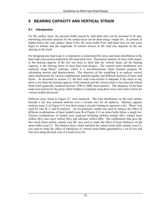 Guidelines for Mine Haul Road Design
93
9 BEARING CAPACITY AND VERTICAL STRAIN
9.1 Introduction
For the surface layer, the pressure bulbs caused by individual tires can be assumed to be non-
interfering and stress analysis for the surface layer can be done using a single tire. In contrast, at
depths below the road surface about 0.5m, the stress bulbs from individual tires on rear axles
begin to interact and the magnitude of vertical stresses in the road also depends on the tire
spacing on the truck.
For designing any haul road, it is imperative to understand the stress and strain distribution in the
haul road cross-section induced by the haul truck tires. Theoretical analysis of stress with respect
to the bearing capacity of the soil was done to show that the vertical strain, not the bearing
capacity, is the limiting factor in most haul road designs. The vertical strain distribution was
analyzed using Phase2
software, which is a two-dimensional finite element program for
calculating stresses and displacements. The objective of the modelling is to analyze vertical
strain distributions for various combinations material rigidity and different thickness of haul road
layers. As discussed in section 3.3, the haul road cross-section is adequate if the stress at any
point is less than the bearing capacity of the material and the vertical strain is less than the critical
strain limit (generally assumed between 1500 to 2000 micro-strains). The adequacy of the haul
road cross-section for the given wheel load(s) is examined using these stress and strain criteria for
various models discussed.
Different cases listed in Figure 9-1 were analyzed. The load distribution on the road surface
beneath a tire was assumed uniform over a circular area for all analyses. Bearing capacity
analysis (case A of Figure 9-1) was done using a circular footing to represent a tire. Phase2
was
used for case B, C and D analyses. An axisymmetric model was used to analyze the effect of
different combinations of layer moduli (case B of Figure 9-1) on strain bulbs below a single tire.
Various combinations of moduli were analyzed including uniform moduli (B1), surface layer
stiffest (B2), base layer stiffest (B3), and sub-base stiffest (B4). The combination that gave the
best result (least strain), namely case B2, was used to study the effect of layer thickness on the
strain bulbs (case C). The thinnest layer, which satisfied the critical strain limit, namely case C3,
was used to study the effect of interaction of vertical strain bulbs generated by a set of two and
four tires along the back axle of a truck (Case D).
 