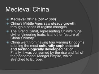 Medieval China
 Medieval China (581–1368)
 China's Middle Ages saw steady growth
through a series of regime changes.
 The Grand Canal, representing China's huge
civil engineering feats, is another feature of
China's history.
 China went from having four warring kingdoms
to being the most culturally sophisticated
and technologically developed nation.
Finally, it was consumed by the rise and fall of
the phenomenal Mongol Empire, which
stretched to Europe.
 