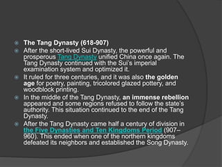  The Tang Dynasty (618-907)
 After the short-lived Sui Dynasty, the powerful and
prosperous Tang Dynasty unified China once again. The
Tang Dynasty continued with the Sui’s imperial
examination system and optimized it.
 It ruled for three centuries, and it was also the golden
age for poetry, painting, tricolored glazed pottery, and
woodblock printing.
 In the middle of the Tang Dynasty, an immense rebellion
appeared and some regions refused to follow the state’s
authority. This situation continued to the end of the Tang
Dynasty.
 After the Tang Dynasty came half a century of division in
the Five Dynasties and Ten Kingdoms Period (907–
960). This ended when one of the northern kingdoms
defeated its neighbors and established the Song Dynasty.
 