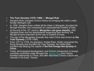  The Yuan Dynasty (1279–1368) — Mongol Rule
 Genghis Khan changed China's history by bringing the nation under
foreign (Mongol) rule.
 In 1206, Genghis Khan unified all the tribes in Mongolia, founded the
Mongol khanate, and conquered an unprecedented swathe of Asia.
 At the end of the 12th century, Mongolian rule grew steadily. With
Genghis Khan and his descendants expanding their territory, the
Mongol Empire extended all the way to Eastern Europe.
 The part of the Mongolian khanate that ruled China was known as the
Yuan Dynasty (1279–1368).
 From 1271 to 1279, his grandson, Kublai Khan, finally conquered the
Song Dynasty and founded the Yuan Dynasty. He made Dadu
(modern-day Beijing) the capital of the first foreign-led dynasty in
China.
 Trade, technological development, and China’s introduction to foreign
countries continued under Mongol rule. Marco Polo from Venice
traveled extensively in China, and later described China's culture and
marvels in his book, Travels.
 