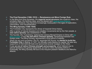  The Final Dynasties (1368–1912) — Renaissance and More Foreign Rule
 In the Ming and Qing dynasties, the imperial social structure (the royal/rich class, the
scholarly class, the working class, and the slaves) and imperial examinations
continued. However, they became increasingly inadequate in the ages of exploration,
colonization, and industrialization.
 The Ming Dynasty (1368–1644)
 The Forbidden City represents the climax of imperial China history.
 After a series of natural disasters and rebellion movements led by the Han people, a
new native dynasty was established in 1368.
 The founder, Zhu Yuanzhang, replaced the waning Mongol Empire in China with the
Ming Dynasty. It was the last ethnic Chinese dynasty, sandwiched between two
foreign ones. The Ming Dynasty represented a long period of stability.
 When his son and successor, Zhu Di, ascended the throne, he started to build the
Forbidden City in Beijing. In 1421, he officially made Beijing his capital. He was very
supportive of international trade and sponsored several voyages to the West.
 It was an era of native Chinese strength and prosperity, which faltered due to
natural disasters and greedy leadership, as had so many dynasties before it.
Eventually, the Ming Dynasty fell due to the frequent peasant rebellions and Manchu
attacks.
 