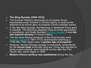  The Qing Dynasty (1644–1912)
 The Summer Palace's destruction by European forces
represented a key moment in China's history. It could not be
restored to its former glory as imperial China's strength waned.
 In the late Ming Dynasty, the Manchus in Northeast China grew
in strength. The Manchus attacked China for three generations
in succession, and finally founded the Qing Dynasty. It was the
last imperial dynasty in China’s history.
 The two most famous emperors of the Qing Dynasty were
Emperor Kangxi (r. 1661–1772) and Emperor Qianlong (r.
1735–96). Their reigns were "a golden age of prosperity".
 However, the last Chinese dynasty is shamefully remembered
for the forced trade of the late Qing era. China was reduced to
being a semi-colonial, semi-imperial country after the First
Opium War, which began in 1839.
 Modern China's territory was established during this era.
 