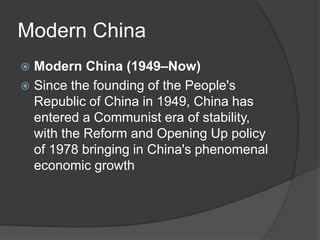 Modern China
 Modern China (1949–Now)
 Since the founding of the People's
Republic of China in 1949, China has
entered a Communist era of stability,
with the Reform and Opening Up policy
of 1978 bringing in China's phenomenal
economic growth
 