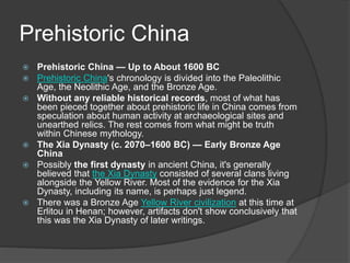 Prehistoric China
 Prehistoric China — Up to About 1600 BC
 Prehistoric China's chronology is divided into the Paleolithic
Age, the Neolithic Age, and the Bronze Age.
 Without any reliable historical records, most of what has
been pieced together about prehistoric life in China comes from
speculation about human activity at archaeological sites and
unearthed relics. The rest comes from what might be truth
within Chinese mythology.
 The Xia Dynasty (c. 2070–1600 BC) — Early Bronze Age
China
 Possibly the first dynasty in ancient China, it's generally
believed that the Xia Dynasty consisted of several clans living
alongside the Yellow River. Most of the evidence for the Xia
Dynasty, including its name, is perhaps just legend.
 There was a Bronze Age Yellow River civilization at this time at
Erlitou in Henan; however, artifacts don't show conclusively that
this was the Xia Dynasty of later writings.
 