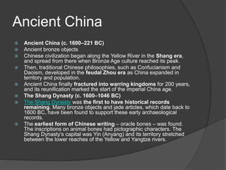 Ancient China
 Ancient China (c. 1600–221 BC)
 Ancient bronze objects
 Chinese civilization began along the Yellow River in the Shang era,
and spread from there when Bronze Age culture reached its peak.
 Then, traditional Chinese philosophies, such as Confucianism and
Daoism, developed in the feudal Zhou era as China expanded in
territory and population.
 Ancient China finally fractured into warring kingdoms for 200 years,
and its reunification marked the start of the imperial China age.
 The Shang Dynasty (c. 1600–1046 BC)
 The Shang Dynasty was the first to have historical records
remaining. Many bronze objects and jade articles, which date back to
1600 BC, have been found to support these early archaeological
records.
 The earliest form of Chinese writing – oracle bones – was found.
The inscriptions on animal bones had pictographic characters. The
Shang Dynasty’s capital was Yin (Anyang) and its territory stretched
between the lower reaches of the Yellow and Yangtze rivers.
 