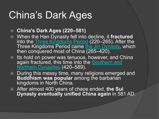 China’s Dark Ages
 China's Dark Ages (220–581)
 When the Han Dynasty fell into decline, it fractured
into the Three Kingdoms Period (220–265). After the
Three Kingdoms Period came the Jin Dynasty, which
then conquered most of China (265–420).
 Its hold on power was tenuous, however, and China
again fractured, this time into the Southern and
Northern Dynasties (420–589).
 During this messy time, many religions emerged and
Buddhism was popular among the barbarian
kingdoms in North China.
 After almost 400 years of chaos ended, the Sui
Dynasty eventually unified China again in 581 AD.
 