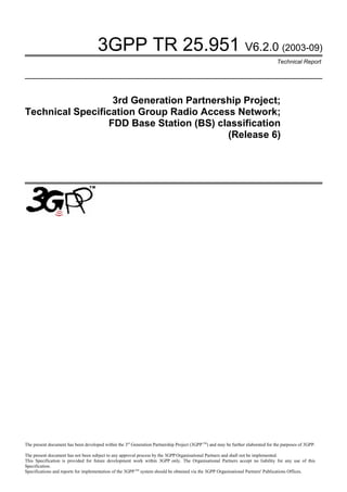 3GPP TR 25.951 V6.2.0 (2003-09)
                                                                                                                                   Technical Report




                   3rd Generation Partnership Project;
Technical Specification Group Radio Access Network;
                  FDD Base Station (BS) classification
                                          (Release 6)




The present document has been developed within the 3rd Generation Partnership Project (3GPP TM) and may be further elaborated for the purposes of 3GPP.

The present document has not been subject to any approval process by the 3GPP Organisational Partners and shall not be implemented.
This Specification is provided for future development work within 3GPP only. The Organisational Partners accept no liability for any use of this
Specification.
Specifications and reports for implementation of the 3GPP TM system should be obtained via the 3GPP Organisational Partners' Publications Offices.
 