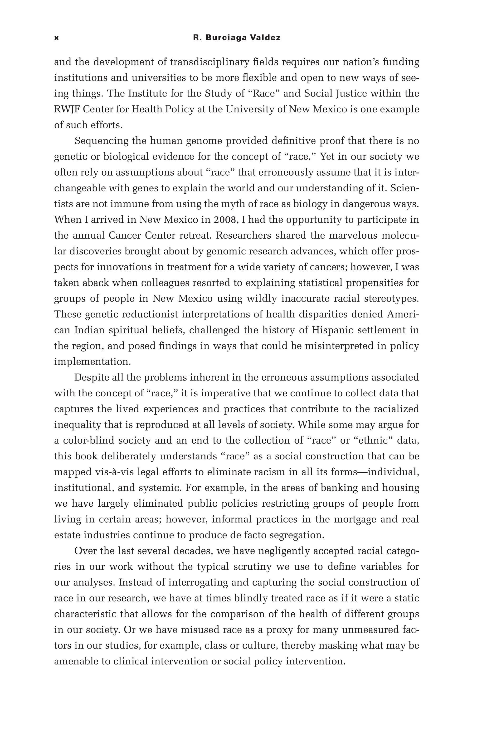 x R. Burciaga Valdez
and the development of transdisciplinary fields requires our nation’s funding
institutions and universities to be more flexible and open to new ways of see-
ing things. The Institute for the Study of “Race” and Social Justice within the
RWJF Center for Health Policy at the University of New Mexico is one example
of such efforts.
Sequencing the human genome provided definitive proof that there is no
genetic or biological evidence for the concept of “race.” Yet in our society we
often rely on assumptions about “race” that erroneously assume that it is inter-
changeable with genes to explain the world and our understanding of it. Scien-
tists are not immune from using the myth of race as biology in dangerous ways.
When I arrived in New Mexico in 2008, I had the opportunity to participate in
the annual Cancer Center retreat. Researchers shared the marvelous molecu-
lar discoveries brought about by genomic research advances, which offer pros-
pects for innovations in treatment for a wide variety of cancers; however, I was
taken aback when colleagues resorted to explaining statistical propensities for
groups of people in New Mexico using wildly inaccurate racial stereotypes.
These genetic reductionist interpretations of health disparities denied Ameri-
can Indian spiritual beliefs, challenged the history of Hispanic settlement in
the region, and posed findings in ways that could be misinterpreted in policy
implementation.
Despite all the problems inherent in the erroneous assumptions associated
with the concept of “race,” it is imperative that we continue to collect data that
captures the lived experiences and practices that contribute to the racialized
inequality that is reproduced at all levels of society. While some may argue for
a color-­
blind society and an end to the collection of “race” or “ethnic” data,
this book deliberately understands “race” as a social construction that can be
mapped vis-­
à-­
vis legal efforts to eliminate racism in all its forms—­
individual,
institutional, and systemic. For example, in the areas of banking and housing
we have largely eliminated public policies restricting groups of people from
living in certain areas; however, informal practices in the mortgage and real
estate industries continue to produce de facto segregation.
Over the last several decades, we have negligently accepted racial catego-
ries in our work without the typical scrutiny we use to define variables for
our analyses. Instead of interrogating and capturing the social construction of
race in our research, we have at times blindly treated race as if it were a static
characteristic that allows for the comparison of the health of different groups
in our society. Or we have misused race as a proxy for many unmeasured fac-
tors in our studies, for example, class or culture, thereby masking what may be
amenable to clinical intervention or social policy intervention.
 
