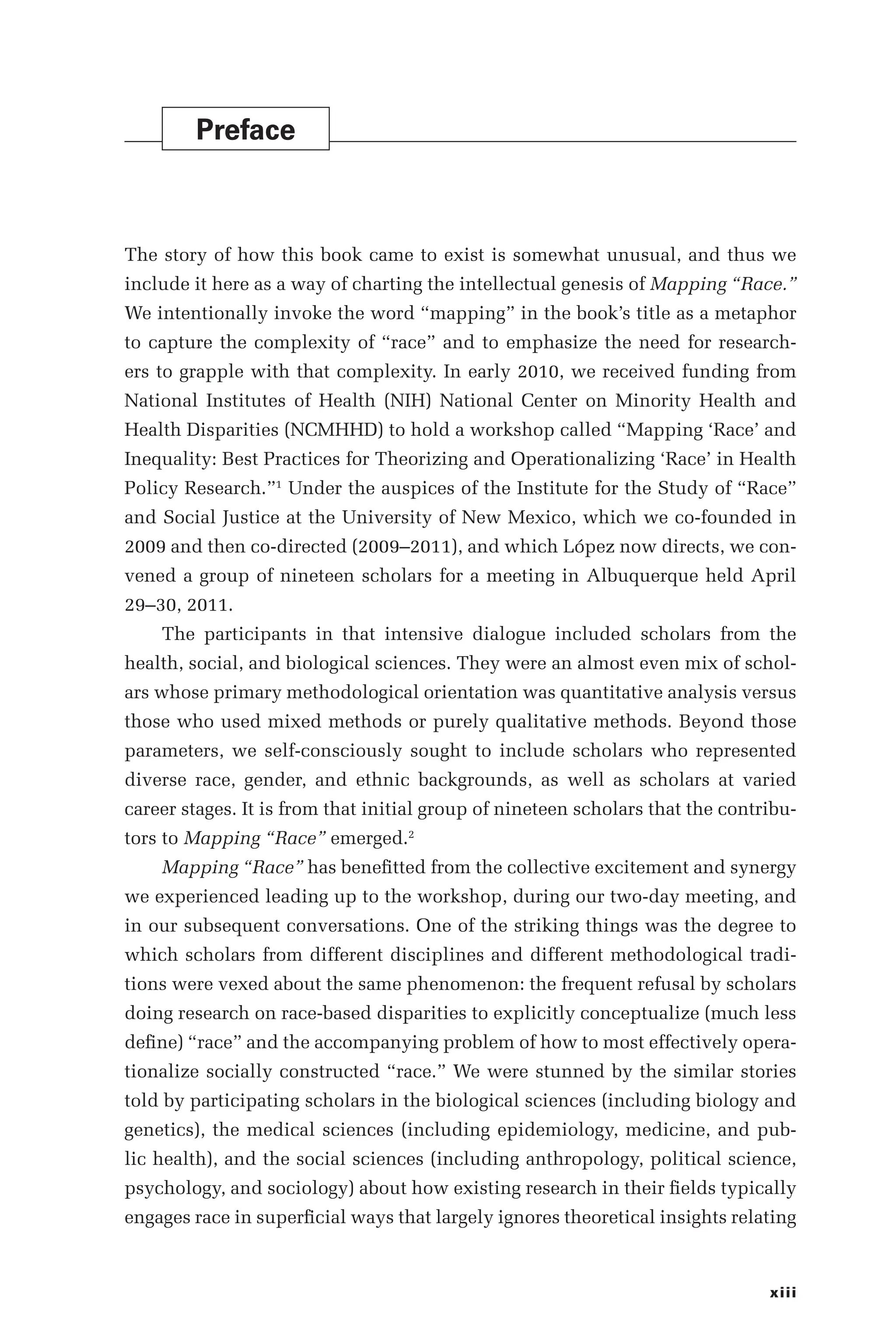 xiii
Preface
The story of how this book came to exist is somewhat unusual, and thus we
include it here as a way of charting the intellectual genesis of Mapping “Race.”
We intentionally invoke the word “mapping” in the book’s title as a metaphor
to capture the complexity of “race” and to emphasize the need for research-
ers to grapple with that complexity. In early 2010, we received funding from
National Institutes of Health (NIH) National Center on Minority Health and
Health Disparities (NCMHHD) to hold a workshop called “Mapping ‘Race’ and
Inequality: Best Practices for Theorizing and Operationalizing ‘Race’ in Health
Policy Research.”1
Under the auspices of the Institute for the Study of “Race”
and Social Justice at the University of New Mexico, which we co-­
founded in
2009 and then co-­
directed (2009–­
2011), and which López now directs, we con-
vened a group of nineteen scholars for a meeting in Albuquerque held April
29–­30, 2011.
The participants in that intensive dialogue included scholars from the
health, social, and biological sciences. They were an almost even mix of schol-
ars whose primary methodological orientation was quantitative analysis versus
those who used mixed methods or purely qualitative methods. Beyond those
parameters, we self-­
consciously sought to include scholars who represented
diverse race, gender, and ethnic backgrounds, as well as scholars at varied
career stages. It is from that initial group of nineteen scholars that the contribu-
tors to Mapping “Race” emerged.2
Mapping “Race” has benefitted from the collective excitement and synergy
we experienced leading up to the workshop, during our two-­
day meeting, and
in our subsequent conversations. One of the striking things was the degree to
which scholars from different disciplines and different methodological tradi-
tions were vexed about the same phenomenon: the frequent refusal by scholars
doing research on race-­
based disparities to explicitly conceptualize (much less
define) “race” and the accompanying problem of how to most effectively opera-
tionalize socially constructed “race.” We were stunned by the similar stories
told by participating scholars in the biological sciences (including biology and
genetics), the medical sciences (including epidemiology, medicine, and pub-
lic health), and the social sciences (including anthropology, political science,
psychology, and sociology) about how existing research in their fields typically
engages race in superficial ways that largely ignores theoretical insights relating
 