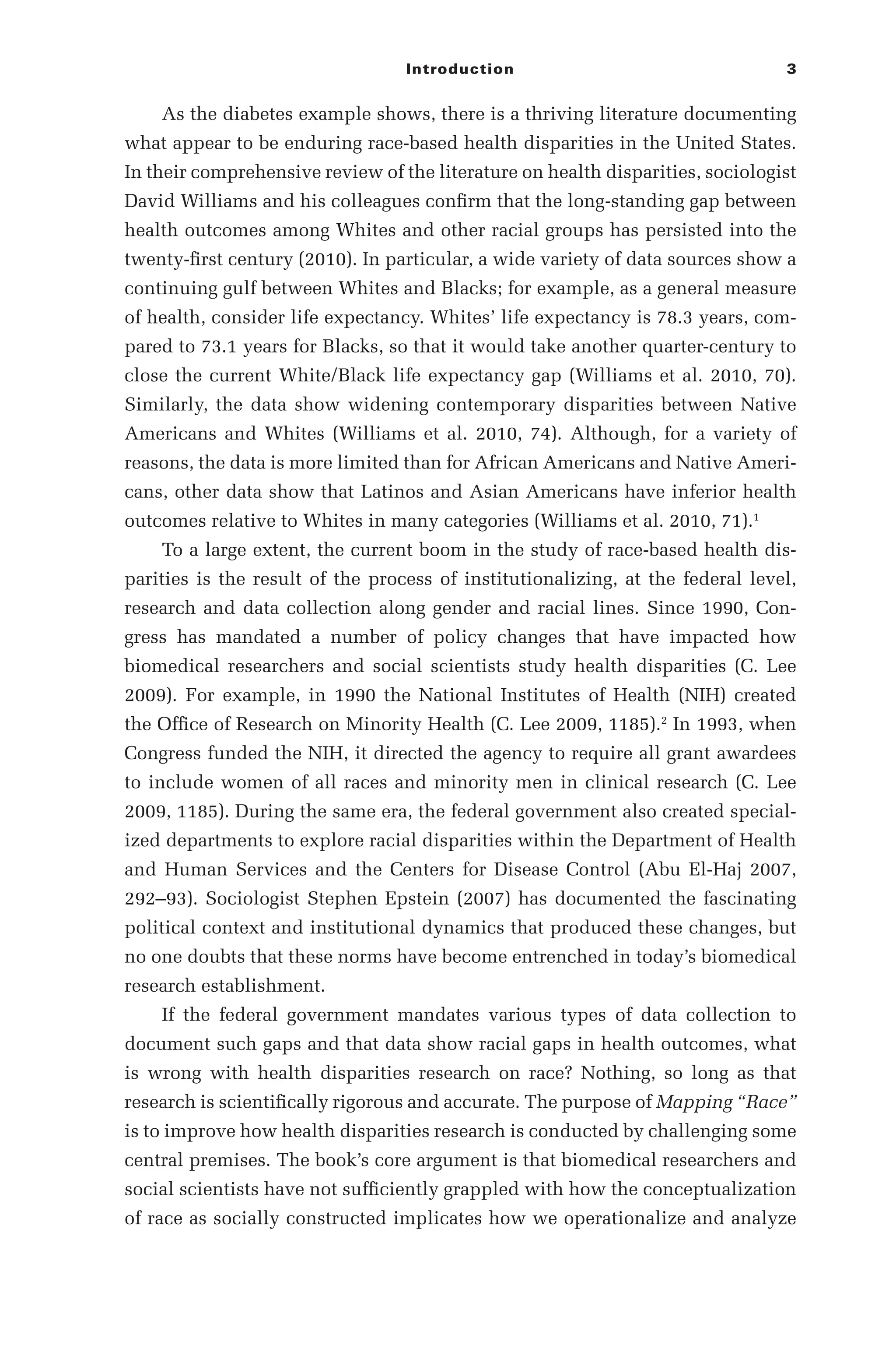 Introduction 3
As the diabetes example shows, there is a thriving literature documenting
what appear to be enduring race-­
based health disparities in the United States.
In their comprehensive review of the literature on health disparities, sociologist
David Williams and his colleagues confirm that the long-­
standing gap between
health outcomes among Whites and other racial groups has persisted into the
twenty-­
first century (2010). In particular, a wide variety of data sources show a
continuing gulf between Whites and Blacks; for example, as a general measure
of health, consider life expectancy. Whites’ life expectancy is 78.3 years, com-
pared to 73.1 years for Blacks, so that it would take another quarter-­
century to
close the current White/Black life expectancy gap (Williams et al. 2010, 70).
Similarly, the data show widening contemporary disparities between Native
Americans and Whites (Williams et al. 2010, 74). Although, for a variety of
reasons, the data is more limited than for African Americans and Native Ameri-
cans, other data show that Latinos and Asian Americans have inferior health
outcomes relative to Whites in many categories (Williams et al. 2010, 71).1
To a large extent, the current boom in the study of race-­
based health dis-
parities is the result of the process of institutionalizing, at the federal level,
research and data collection along gender and racial lines. Since 1990, Con-
gress has mandated a number of policy changes that have impacted how
biomedical researchers and social scientists study health disparities (C. Lee
2009). For example, in 1990 the National Institutes of Health (NIH) created
the Office of Research on Minority Health (C. Lee 2009, 1185).2
In 1993, when
Congress funded the NIH, it directed the agency to require all grant awardees
to include women of all races and minority men in clinical research (C. Lee
2009, 1185). During the same era, the federal government also created special-
ized departments to explore racial disparities within the Department of Health
and Human Services and the Centers for Disease Control (Abu El-­
Haj 2007,
292–­
93). Sociologist Stephen Epstein (2007) has documented the fascinating
political context and institutional dynamics that produced these changes, but
no one doubts that these norms have become entrenched in today’s biomedical
research establishment.
If the federal government mandates various types of data collection to
document such gaps and that data show racial gaps in health outcomes, what
is wrong with health disparities research on race? Nothing, so long as that
research is scientifically rigorous and accurate. The purpose of Mapping “Race”
is to improve how health disparities research is conducted by challenging some
central premises. The book’s core argument is that biomedical researchers and
social scientists have not sufficiently grappled with how the conceptualization
of race as socially constructed implicates how we operationalize and analyze
 