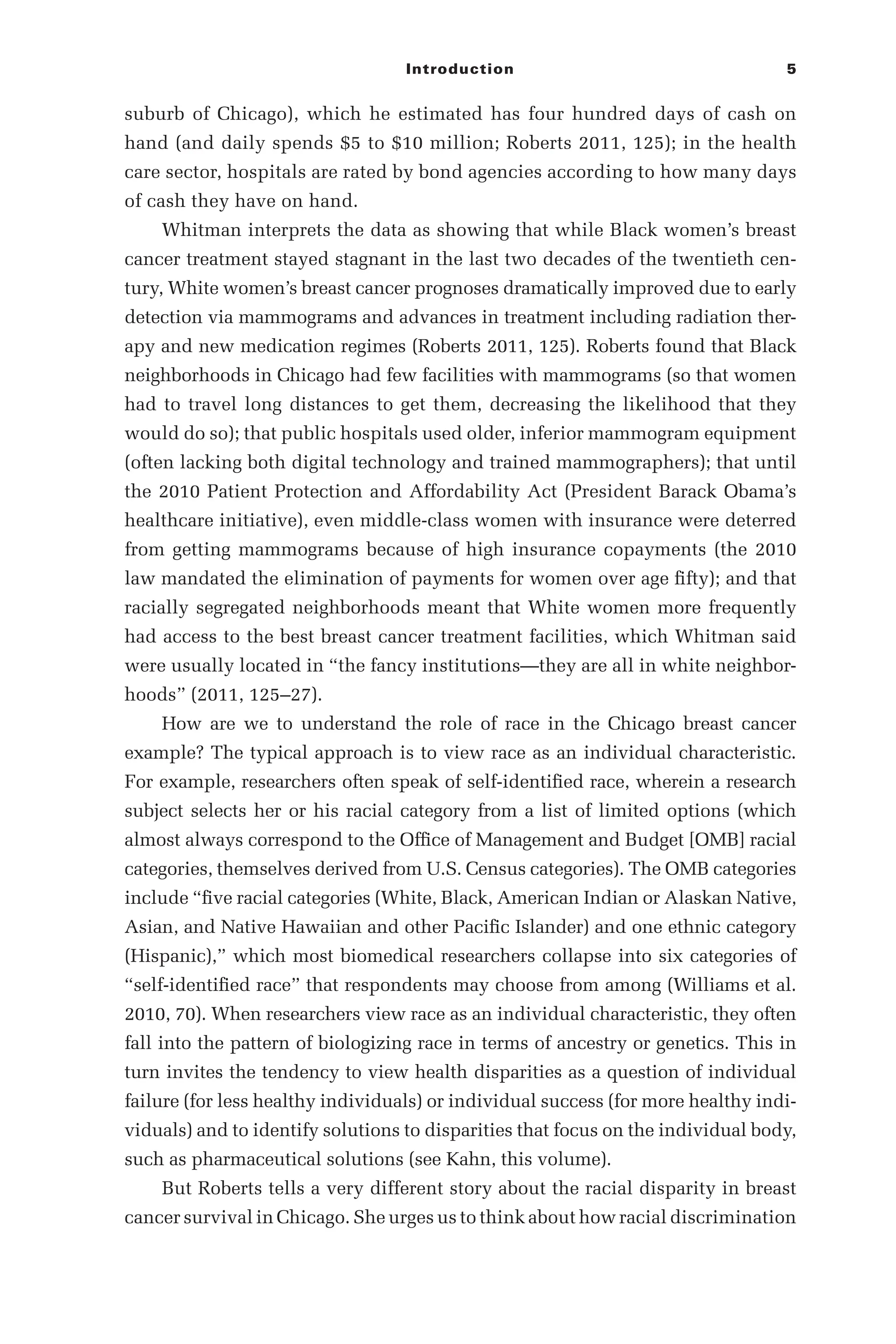 Introduction 5
suburb of Chicago), which he estimated has four hundred days of cash on
hand (and daily spends $5 to $10 million; Roberts 2011, 125); in the health
care sector, hospitals are rated by bond agencies according to how many days
of cash they have on hand.
Whitman interprets the data as showing that while Black women’s breast
cancer treatment stayed stagnant in the last two decades of the twentieth cen-
tury, White women’s breast cancer prognoses dramatically improved due to early
detection via mammograms and advances in treatment including radiation ther-
apy and new medication regimes (Roberts 2011, 125). Roberts found that Black
neighborhoods in Chicago had few facilities with mammograms (so that women
had to travel long distances to get them, decreasing the likelihood that they
would do so); that public hospitals used older, inferior mammogram equipment
(often lacking both digital technology and trained mammographers); that until
the 2010 Patient Protection and Affordability Act (President Barack Obama’s
healthcare initiative), even middle-­
class women with insurance were deterred
from getting mammograms because of high insurance copayments (the 2010
law mandated the elimination of payments for women over age fifty); and that
racially segregated neighborhoods meant that White women more frequently
had access to the best breast cancer treatment facilities, which Whitman said
were usually located in “the fancy institutions—­
they are all in white neighbor-
hoods” (2011, 125–­
27).
How are we to understand the role of race in the Chicago breast cancer
example? The typical approach is to view race as an individual characteristic.
For example, researchers often speak of self-­
identified race, wherein a research
subject selects her or his racial category from a list of limited options (which
almost always correspond to the Office of Management and Budget [OMB] racial
categories, themselves derived from U.S. Census categories). The OMB categories
include “five racial categories (White, Black, American Indian or Alaskan Native,
Asian, and Native Hawaiian and other Pacific Islander) and one ethnic category
(Hispanic),” which most biomedical researchers collapse into six categories of
“self-­
identified race” that respondents may choose from among (Williams et al.
2010, 70). When researchers view race as an individual characteristic, they often
fall into the pattern of biologizing race in terms of ancestry or genetics. This in
turn invites the tendency to view health disparities as a question of individual
failure (for less healthy individuals) or individual success (for more healthy indi-
viduals) and to identify solutions to disparities that focus on the individual body,
such as pharmaceutical solutions (see Kahn, this volume).
But Roberts tells a very different story about the racial disparity in breast
cancer survival in Chicago. She urges us to think about how racial discrimination
 