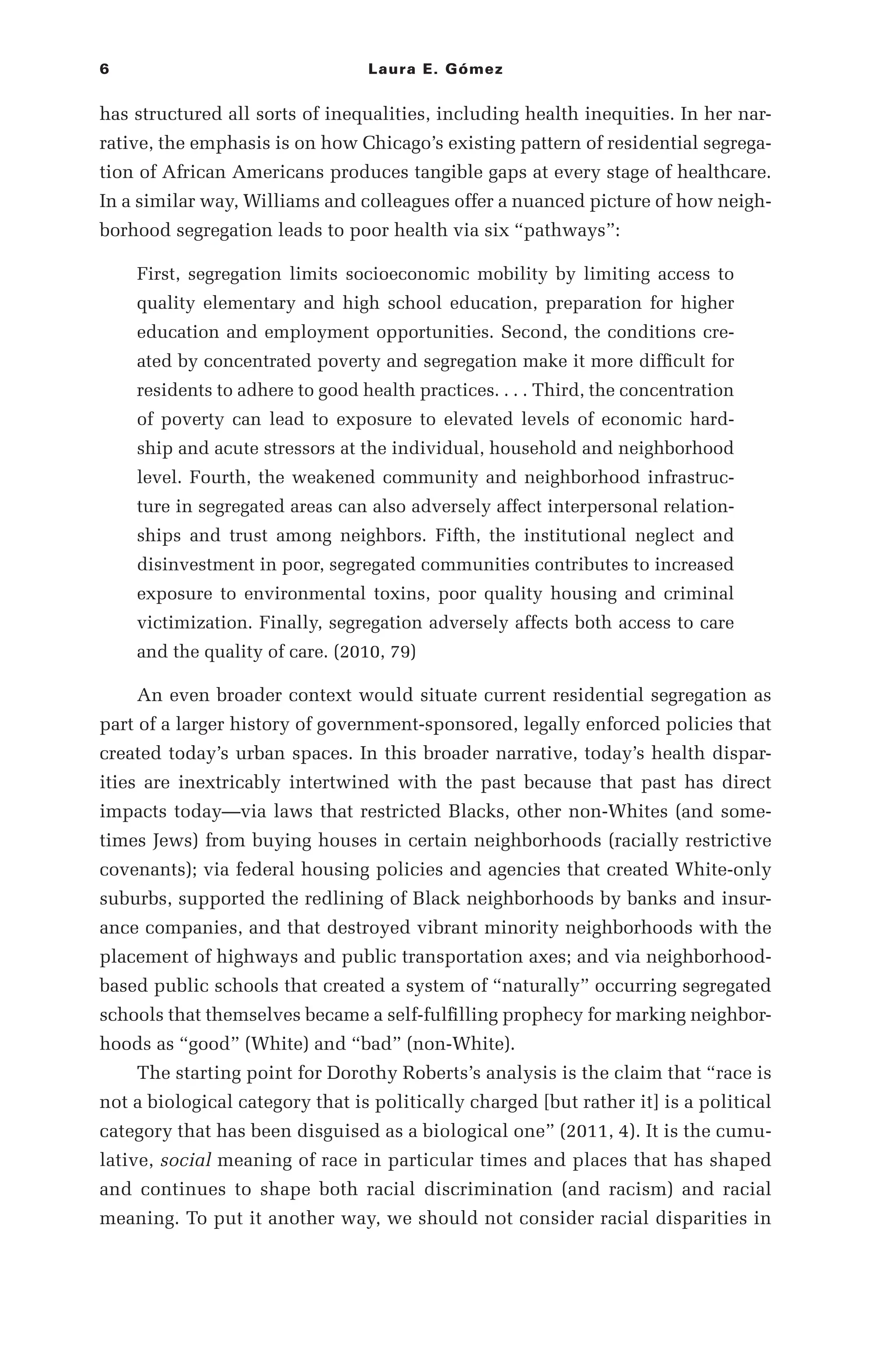 6 Laura E. Gómez
has structured all sorts of inequalities, including health inequities. In her nar-
rative, the emphasis is on how Chicago’s existing pattern of residential segrega-
tion of African Americans produces tangible gaps at every stage of healthcare.
In a similar way, Williams and colleagues offer a nuanced picture of how neigh-
borhood segregation leads to poor health via six “pathways”:
First, segregation limits socioeconomic mobility by limiting access to
quality elementary and high school education, preparation for higher
education and employment opportunities. Second, the conditions cre-
ated by concentrated poverty and segregation make it more difficult for
residents to adhere to good health practices. . . . Third, the concentration
of poverty can lead to exposure to elevated levels of economic hard-
ship and acute stressors at the individual, household and neighborhood
level. Fourth, the weakened community and neighborhood infrastruc-
ture in segregated areas can also adversely affect interpersonal relation-
ships and trust among neighbors. Fifth, the institutional neglect and
disinvestment in poor, segregated communities contributes to increased
exposure to environmental toxins, poor quality housing and criminal
victimization. Finally, segregation adversely affects both access to care
and the quality of care. (2010, 79)
An even broader context would situate current residential segregation as
part of a larger history of government-­
sponsored, legally enforced policies that
created today’s urban spaces. In this broader narrative, today’s health dispar-
ities are inextricably intertwined with the past because that past has direct
impacts today—­
via laws that restricted Blacks, other non-­
Whites (and some-
times Jews) from buying houses in certain neighborhoods (racially restrictive
covenants); via federal housing policies and agencies that created White-­
only
suburbs, supported the redlining of Black neighborhoods by banks and insur-
ance companies, and that destroyed vibrant minority neighborhoods with the
placement of highways and public transportation axes; and via neighborhood-­
based public schools that created a system of “naturally” occurring segregated
schools that themselves became a self-­
fulfilling prophecy for marking neighbor-
hoods as “good” (White) and “bad” (non-­
White).
The starting point for Dorothy Roberts’s analysis is the claim that “race is
not a biological category that is politically charged [but rather it] is a political
category that has been disguised as a biological one” (2011, 4). It is the cumu-
lative, social meaning of race in particular times and places that has shaped
and continues to shape both racial discrimination (and racism) and racial
meaning. To put it another way, we should not consider racial disparities in
 