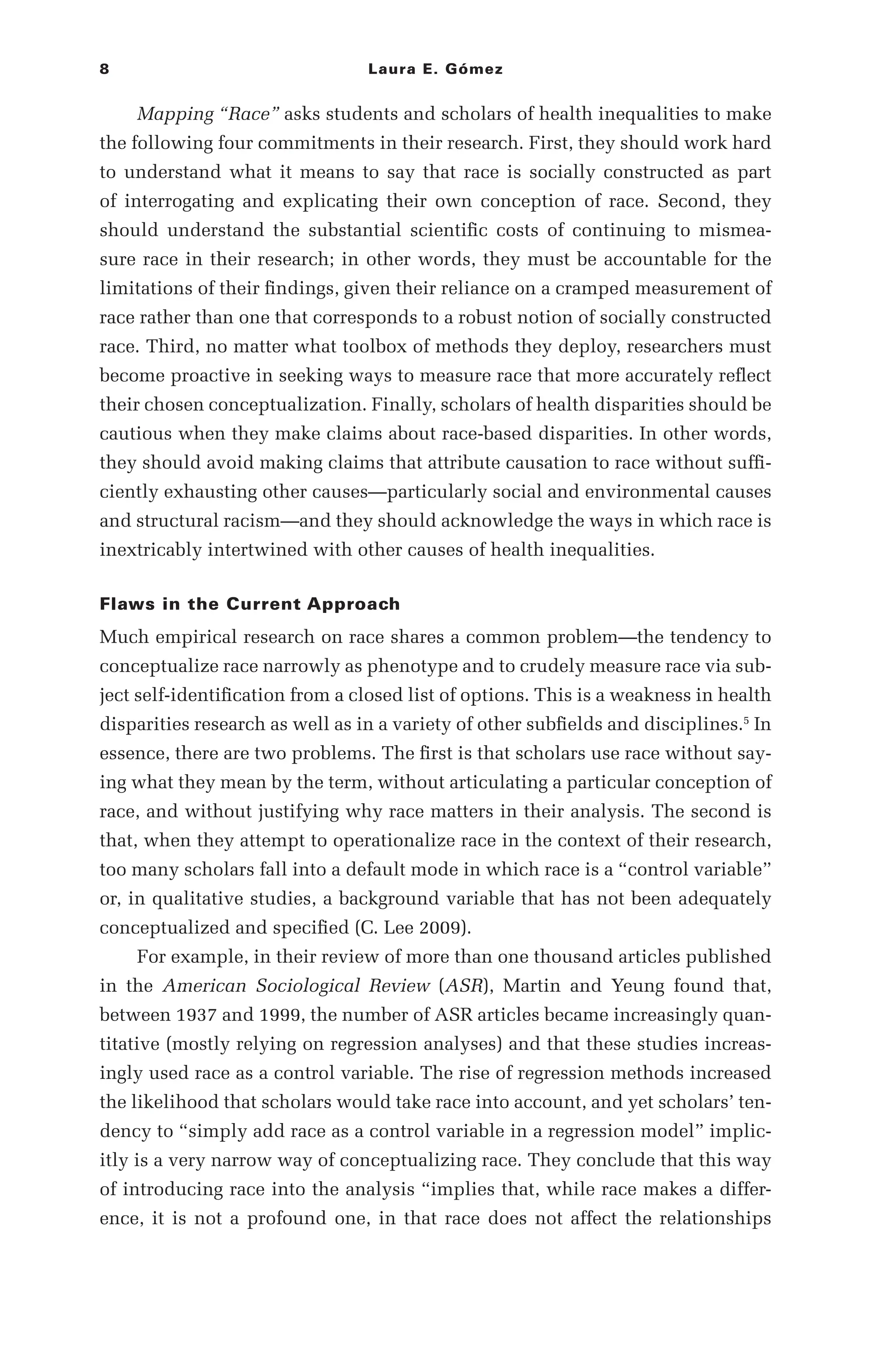 8 Laura E. Gómez
Mapping “Race” asks students and scholars of health inequalities to make
the following four commitments in their research. First, they should work hard
to understand what it means to say that race is socially constructed as part
of interrogating and explicating their own conception of race. Second, they
should understand the substantial scientific costs of continuing to mismea-
sure race in their research; in other words, they must be accountable for the
limitations of their findings, given their reliance on a cramped measurement of
race rather than one that corresponds to a robust notion of socially constructed
race. Third, no matter what toolbox of methods they deploy, researchers must
become proactive in seeking ways to measure race that more accurately reflect
their chosen conceptualization. Finally, scholars of health disparities should be
cautious when they make claims about race-­
based disparities. In other words,
they should avoid making claims that attribute causation to race without suffi-
ciently exhausting other causes—­
particularly social and environmental causes
and structural racism—­
and they should acknowledge the ways in which race is
inextricably intertwined with other causes of health inequalities.
Flaws in the Current Approach
Much empirical research on race shares a common problem—­
the tendency to
conceptualize race narrowly as phenotype and to crudely measure race via sub-
ject self-­
identification from a closed list of options. This is a weakness in health
disparities research as well as in a variety of other subfields and disciplines.5
In
essence, there are two problems. The first is that scholars use race without say-
ing what they mean by the term, without articulating a particular conception of
race, and without justifying why race matters in their analysis. The second is
that, when they attempt to operationalize race in the context of their research,
too many scholars fall into a default mode in which race is a “control variable”
or, in qualitative studies, a background variable that has not been adequately
conceptualized and specified (C. Lee 2009).
For example, in their review of more than one thousand articles published
in the American Sociological Review (ASR), Martin and Yeung found that,
between 1937 and 1999, the number of ASR articles became increasingly quan-
titative (mostly relying on regression analyses) and that these studies increas-
ingly used race as a control variable. The rise of regression methods increased
the likelihood that scholars would take race into account, and yet scholars’ ten-
dency to “simply add race as a control variable in a regression model” implic-
itly is a very narrow way of conceptualizing race. They conclude that this way
of introducing race into the analysis “implies that, while race makes a differ-
ence, it is not a profound one, in that race does not affect the relationships
 